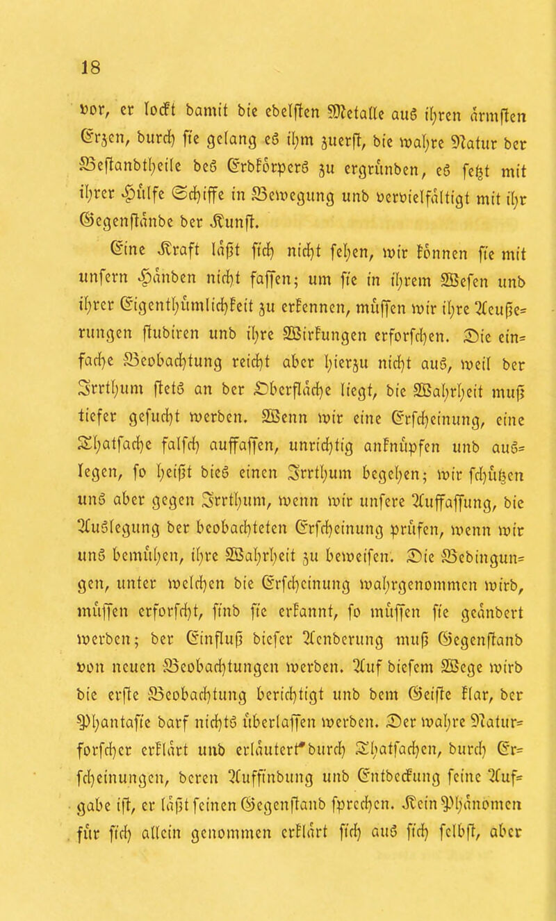 öor, er locFt bamit bte cbelftcn WttialU aug tl;ren armftcti ©rjen, burrf) fte gelang e6 il;m äuerfl, bte ival;rc 9latur bcr S3eflanbt(;eilc bcö (grbforpcrS ju ergnmben, c6 fc^t mit il;ver ^iilfc ©c^iffe in Beilegung unb üerüielfaltigt mit üjt ©cgenjlanbe ber ^unft. eine ^raft lajjt ftcJ) nic^t fel)en, wir tonnen ftc mit unfern ^anben ntrf}t faffen; um ftc in il;rem SBefen unb il;rer @igentl;umlid}!eit ju erfenncn, muffen ivir il;rc 3(cu^e= rungen ftubtren unb il)rc SBirFungen erforfd)en. ^Die ein= fad}e SBeobad^tung niA}t aber l^ierju nirf)t aug, Jveil ber Srrtt;um [tet6 an ber 4Dbcrflad}e liegt, bie 2BaI;rI;eit mujj tiefer gefud^t tverben. S55enn luir eine ©rfd^cinung, eine 2:i)atfad)e falfrf} auffaffen, unrtd}tig anFnupfen unb au6= legen, fo l;eij3t bieg einen Srrtl;um Ijegel;en; it)ir fd}ufeen ung aber gegen Srrtl;um, iuenn ivir unferc ^Tuffaffung, bie 3(uglegung ber beobachteten G'rfd}einung prüfen, UKnn wir ung bemul;cn, t()rc 2Bal;rI;eit ju beit>eifen. iDie ©ebingun= gen, unter iueld)en bie (Srfc{)cinung iyal;rgenommcn ivirb, muffen crforfd)t, ftnb fte erfannt, fo muffen fte geanbcrt iverben; ber 6influ|j biefer 2fenberung mufj ©egenftanb öon neuen S5cobad}tungen werben. Huf bicfem Sßcge wirb bic erfie S5eobad)tung berid)tigt unb bem ©cifte flar, ber ^l;antafte barf nid}tg itberlaffen werben. ^Der waljrc ^'Jatur* forfd)cr erflart unb erläutert*burd^ SI;atfad}en, burd) @r= fd}einungcn, bcren !?(ufftnbung unb GntbecPitng feine 2Cuf= gäbe ift, er lapt feinen ©cgenftanb fprcd^cn. Jtein^M;rtnomeii für ftd) allein genommen crFlart ft'd} aug fid) fclbft, aber