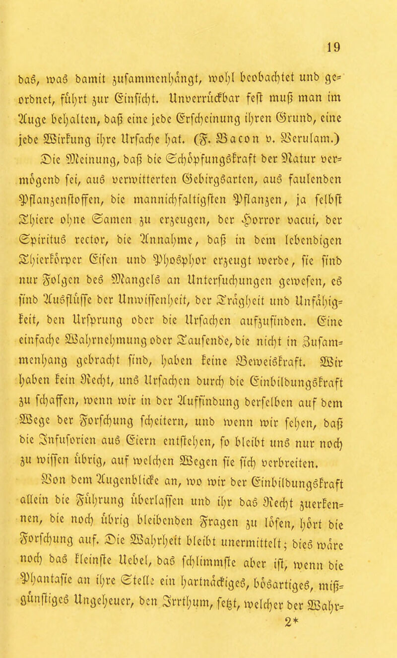 baö, itjaö bamtt jufammenl^angt, \vol)\ kobacl)tet unb orbnet, ful;rt jur ßtnficl)t. UnycrruÄar fcfl mup man im 2(ugc bel)alten, ba|3 eine jebc ©r[d)einung il;ren ©runb, eine |cbe SBirhmg il}rc llrfac{)e f)Qt. (S. Bacon t). S5erulam.) S)ic 5)icinung, bafü bic (Scl)ppfung6!raft bcr 51atur üer- mogcnb fei, aitö verwitterten ©ebirgöarten, quö faulenbcn ^flanjenftoffen, bic mannid}faltigften ^flanjen, ja felbft 3!l;iere ol;ne ©amen ju erjeugen, ber vf-torror üacui, ber (Spiritus redor, bic 5fnnal;mc, ba|3 in bcm Icbenbigen Sl;ierf6rpcr ßifen unb ^I;o6pI)or erjeugt iverbc, fte fmb nur folgen be6 ^Okngelö an llnterfud)ungcn getvcfcn, eö ftnb 2£u5flüffe ber Unwifienl;cit, ber Mgl;eit unb Unfa(;ig« !eit, ben Urfprung ober bic Urfac!)en aufäuftnben. ©ine cinfacl)c Sßaljrnel;mungober 3:aufenbc,bie nirf^t in Bufam= menl;ang gebrad}t finb, I;aben feine S3e\vei6!raft. SBtc I)aben fein 9ied}t, unö Urfad)cn burd) bic ß-inbilbunggfraft 5U fd)affcn, mnn wir in ber ^uffinbung berfclben auf bem .Sßege ber gorfd}ung fd)eitern, unb wenn wir fel)cn, ba^ bic Snfuforien auö @iern entftel;cn, fo bleibt unS nur noc^ ju wiffen übrig, auf we(d)en SBegen fte ftd) ijcrbrcitcn. SSon bem 2(ugcnbIicFe an, wo wir ber ©inbilbungafraft allein bie SI;rung übcrlaf|en unb il;r baö 9ied}t juerFen- nen, bic nod) übrig bleibenben fragen ju lofen, I)6rt bie Sorfc^ung auf. Sie 2Bal;rI;eit hkiht unermittelt; bieö wäre nod) baö fleinfte Hebel, baö fd)limmfTe aber i)1, wenn bic ^^Ijantafte an i(;re (BMU ein l;artna(figeg, boaartigeS, mi0= gunfligcS Ungel;euer, ben SiTtI;um, fe^2t, weldjer ber 2Bal)r= 2*