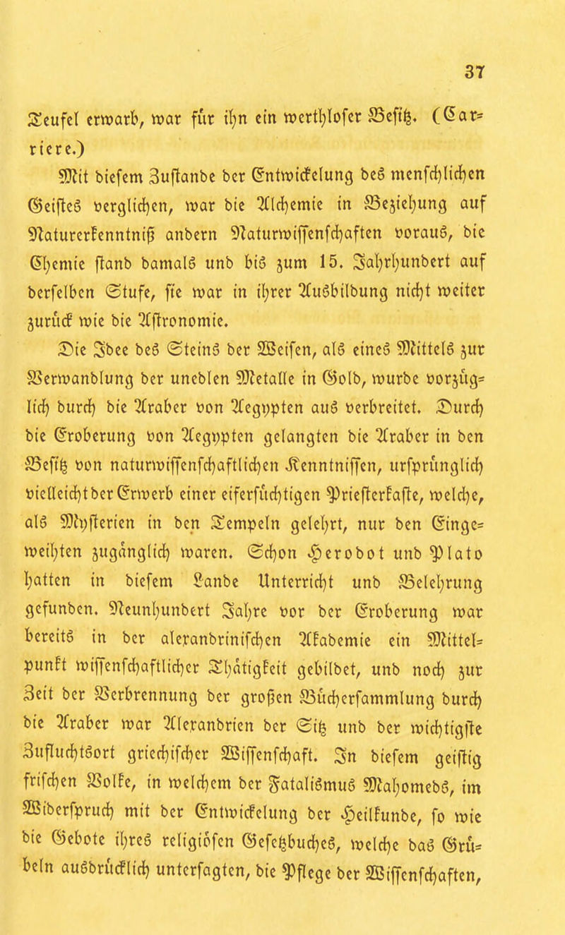 Ztufzl erwarb, mt für il)n ein wertI;Iofcr S3cft^. (^ar« ricrc.) Wlit bicfem 3uflanbc bcr ©ntwicfclung bc6 mcnfrf)lidf)en ©eijtc6 tterglid)en, war bte 3Cld)cmtc in S3eäiel)ung auf 91aturcr!cnntnip anbcrn 9Iatiirwifienfd)aftcn toorauS, bte ®}emie flanb bamalö unb hi6 jum 15. Sal)rl)unbert auf berfelben (Stufe, fte war in iljrer 2(uöbilbung nid)t weiter jurucP wie bie ^Iftronomie. Die Sbee beö ©teinS ber SSeifen, alö eincS 9}iittc(6 jur SSerwanblung ber uneblen 9}JctaUe in ®olb, würbe üorjüg« lidf) burrf) bie 2Craber öon Aegypten auö Derbreitet. Surdf) bie Eroberung üon 2(egi)pten gelangten bie Araber in bcn S5eft^ t)on naturwiffenfd[)aftlid)en Äenntniffcn, urfprunglict) »ielleid^t ber Erwerb einer eiferfiid)tigen ^riefter!afte, weld)e, al6 59h;fterien in bcn Stempeln gelel)rt, nur ben ©inge= wetl}ten juganglid) waren. (Scl}on ^erobot unb ^lato I;attcn in bicfem Sanbe Unterrid[)t unb fficlcl;rung gcfunbcn. i)Zeunl)unbert Saläre toor bcr Eroberung war bereits in ber alcranbrinifd^en ^(Eabemie ein 50iittel= punEt wif|enfd)aftlicl)cr Sl^atigfcit gebilbct, unb nod) jur 3eit bcr S^crbrennung bcr gropcn S3ücl)erfammlung burd^ bte 2fraber war 2((eranbrien ber (2i^ unb ber witl)tigite Sufluc^töort grier{)ifrf}er 2Bif|cnfc{)aft. Sn bicfem geiftig frifc{}en SSoIfe, in weld)em bcr gataliömug SOJal^omebS, im SÜBibcrfprurf) mit bcr ^ntwicFclung ber ^eilFunbe, fo wie bie ©ebote i(;re6 rcligiofen ©cfe^burf^eS, welcl)e baö ®ru= beln außbrutflic^ untcrfagtcn, bie Pflege bcr SBiffcnfc^aften,