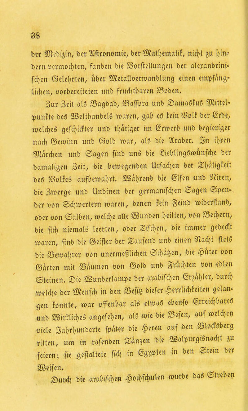 btr SJZebijin, bcr iCftronomic, ber ?9?atl)emati!, nic{)t l)m» bcrn öcrmocl)ten, fanben bie SSorflcllungcn ber alc.vanbrini= fd^en @elcl;rten, über 9}ictatlt)enuanblung einen empfang» lirf}en, üorbereitckn unb frud)tbaren 93oben. Sur Seit al5 S5agbab, S3apra unb :Dama6Eu6 WliütU punFte beg 2Beltl)anbeB Ovaren, gab eö !etn S?olE ber ß-rbe, tt)eld)eg gefd}icfter unb t(;atiger im ©rwerb unb begieriger nacl) ©eivinn unb ©olb ivar, alg bie Qfraber. il)ren S0lard)en unb ©agen fmb un5 bie Sieb(ing6wünfd)e ber bamaligen Seit, bie bewegenben Urfad^en bcr SI;atigEeit be6 S>olfe6 aufbewal^rt. S!Ba(;renb bie (§lfen unb SZiren, bte 3n)crge unb Unbinen bcr gcrmanifd^en ©agen (2?>en^ ber ^on @d)Werfcrn waren, benen hin ^tinb wibcrftanb, ober tion ©alben, wcld}e alle SBunben Ijcilten, i>on S5ed)ern, bie ftd) niemals leerten, ober 3:ifd)en, bie immer gebecft waren, ftnb bie ©ciftcr ber ^aufenb unb einen 9Zad^t |^ct6 bie S5ewal;rer toon unerme|jlid)en <Sd)a^e«, bie Ritter toon ©arten mit Baumen öon ©olb unb Srud)ten öon eblcn Steinen. Sie SEBunberlampe ber arabifd)en (gr5al)ler, burd) ,wcld)e ber «Dlenfd) in ben S^eftfe biefer ^errlid)!citen getan» gen fonnte, war offenbar al-S etwa6 ebenfo ßrreid^bareö unb 2BirfIid}c§ ange[el;en, aI6 wie bi^ S5efen, auf welchen mele 3al;r[juiibcrte fpater bic ^^er^n auf ben S3locföbcrg ritten, um m rafenben Sflnjen bk 2BaIpurgi§na<l)t ju fein-n; fie .geftaltete ft'd) in (§g\)pten in ben ©tein bcr SBeifen. ©und) bie arabifd)en ^od)fd)ulen würbe ba6 Streben