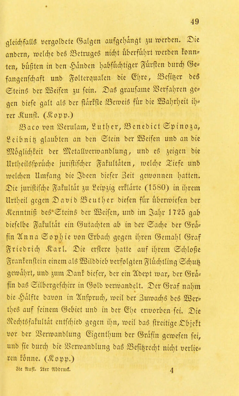 glcic{)faaö \)crgoIbete ©algen aiifgcl;angt 511 werben. ^Die anbcrn, mU\}z beö a3etrugeö ntd)t uberfuljft luetben !onn= tcn, bü|5tcn in ben ^anben l^aKucf^ttger gurjTen burd) ®e= fangcnfd^aft unb Folterqualen btc ©Ijre, S3eff^cr beö (Stcinö bcr SBcifen ju fein. graufame S5erfa(;ren ge= gen biefc galt al6 ber ftarfjtc Bzmi6 für bic 2BaI;rl)cit il;= rer Jlunfl. (itopp.) Baco öcn S5erulam, 2utl;er, JBcncbict (Spinoja, Seibni^ glaubten an ben «Stein ber SBeifen unb an bie 5K6glicl)!ett ber 9}tcta(lücrwanblung, unb eg jeigen bie Urtl;eil6fpriic[)e juriflifd[)er ^ahiltatcn, weld}C S^^iefc unb n)eld}cn Umfang bie Sbeen bicfer 3cit gewonnen l;atten. 55ie juriftifcl}e ^aFultat ju Setpjig erklärte (1580) in il;rem Urtl;eil gegen Sabib ^Beutl)cr biefen für übcnviefen ber ^enntnij? be§*Stcin5 ber 2Beifcn, unb im Sat)r 1725 gab biefelbe ^alultdt ein @utac{)ten ab in ber (Sarf)c ber ©ra* fin 2(nna (Sopl;ie üon S'rbad) gegen il;ren ©emaM ©raf Sricbrid) Jvarl. :©ie erftere Ijatte auf iljrcm (Bcljlo^t gran!enftein einem alö SBilbbteb verfolgten glüd)tling ®d)U^ gewal;rt, unb jum ^Danf bicfer, bcr ein QTbept war, ber ®ra= ftn ba6 (Silbcrgefd)irr in ®olb toerwanbelt. ®er ®raf naijm bic ^alfte baüon in ^Cnfprud), weil ber 3uwad)6 beS SSScr« tl)e(5 auf feinem ©ebiet unb in bcr dljz erworben fei. Sic 9fed)tgfafultat cntfd}icb gegen il)n, weil baö ftrcittgc ^bjcFt vor ber SSerwanblung g{gentl;um ber ©rafin gewefen fei, unb ftc burc^ bie SScrwanblung baö ffiefi^rcd^t nid)t verlie= ren f5nne. (.$?opp.) 3tc «lufl. 2tcr Slbtrucf. 4