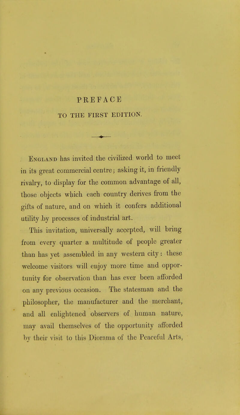 PREEACE TO THE FIRST EDITION. England has invited the civilized world to meet in its great commercial centre; asking it, in friendly rivalry, to display for the common advantage of all, those objects which each country derives from the gifts of nature, and on which it confers additional utility by processes of industrial art. This invitation, universally accepted, will bring from every quarter a multitude of people greater than has yet assembled in any western city: these welcome visitors will enjoy more time and oppor- tunity for observation than has ever been afforded on any previous occasion. The statesman and the philosopher, the manufacturer and the merchant, and all enhghtened observers of human nature, may avail themselves of the opportunity afforded by their visit to this Diorama of the Peaceful Arts,