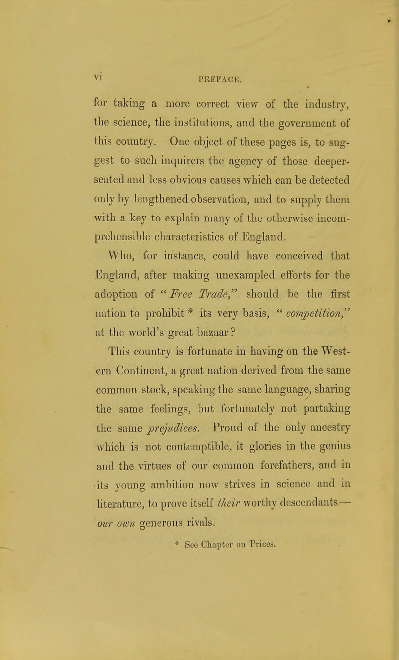 for taking a more correct view of the industry, the science, the institutions, and the government of this country. One object of these pages is, to sug- gest to such inquirers the agency of those deeper- seated and less obvious causes which can be detected only by lengthened observation, and to supply them with a key to explain many of the otherwise incom- prehensible characteristics of England. A/Vho, for instance, could have conceived that England, after making unexampled efforts for the adoption of  Free Tradeshould be the first nation to prohibit * its very basis,  competition^ at the world's great bazaar ? This country is fortunate in having on the West- ern Continent, a great nation derived from the same common stock, speaking the same language, sharing the same feelings, but fortunately not partaking the same prejudices. Proud of the only ancestry which is not contemptible, it glories in the genius and the virtues of our common forefathers, and in •its young ambition now strives in science and in literature, to prove itself their worthy descendants— our own generous rivals. * See Chapter on Prices.