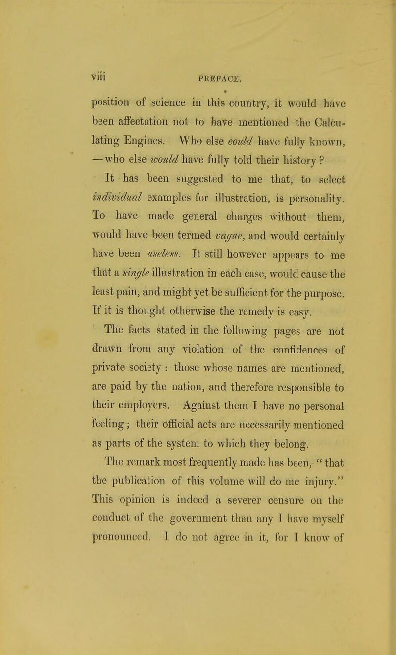 • position of science in this country, it would have been affectation not to have mentioned the Calcu- lating Engines. Who else could have fully known, —who else would have fully told their history ? It has been suggested to me that, to select individual examples for illustration, is personality. To have made general charges Avithout them, would have been termed vague, and would certainly have been useless. It still however appears to me that a single illustration in each case, woidd cause the least pain, and might yet be sufficient for the purpose. If it is thought otherwise the remedy is easy. The facts stated in the following pages are not drawn from any violation of the confidences of private society : those whose names are mentioned, are paid by the nation, and therefore responsible to their employers. Against them I have no personal feeling; their official acts are necessarily mentioned as parts of the system to which they belong. The remark most frequently made has been,  that the publication of this volume will do me injury. This opinion is indeed a severer censure on the conduct of the government than any I have myself pronounced. I do not agree in it, for I know of