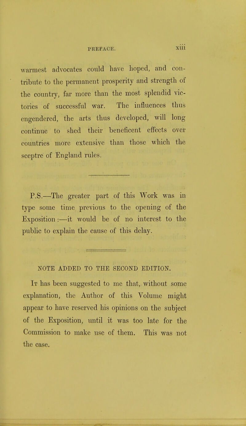warmest advocates could have hoped, and con- tribute to the permanent prosperity and strength of the country, far more than the most splendid vic- tories of successful war. The influences thus engendered, the arts thus developed, will long continue to shed their beneficent effects over countries more extensive than those which the sceptre of England rules. P.S.—The greater part of this Work was in type some time previous to the opening of the Exposition:—it would be of no interest to the public to explain the cause of this delay. NOTE ADDED TO THE SECOND EDITION. It has been suggested to me that, without some explanation, the Author of this Volume might appear to have reserved his opinions on the subject of the Exposition, until it was too late for the Commission to make use of them. This was not the case.