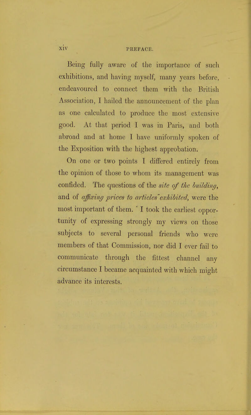 Being fully aware of the importance of sucli exhibitions, and having myself, many years before, endeavoured to connect them with the British Association, I hailed the announcement of the plan as one calculated to produce the most extensive good. At that period I was in Paris, and both abroad and at home I have uniformly spoken of the Exposition with the highest approbation. On one or two points I differed entirely from the opinion of those to whom its management was confided. The questions of the site of the building^ and of affixing prices to articles' exhibited, were the most important of them.  I took the earliest oppor- tunity of expressing strongly my views on those subjects to several personal friends who were members of that Commission, nor did I ever fail to communicate through the fittest channel any circumstance I became acquainted with which might advance its interests.