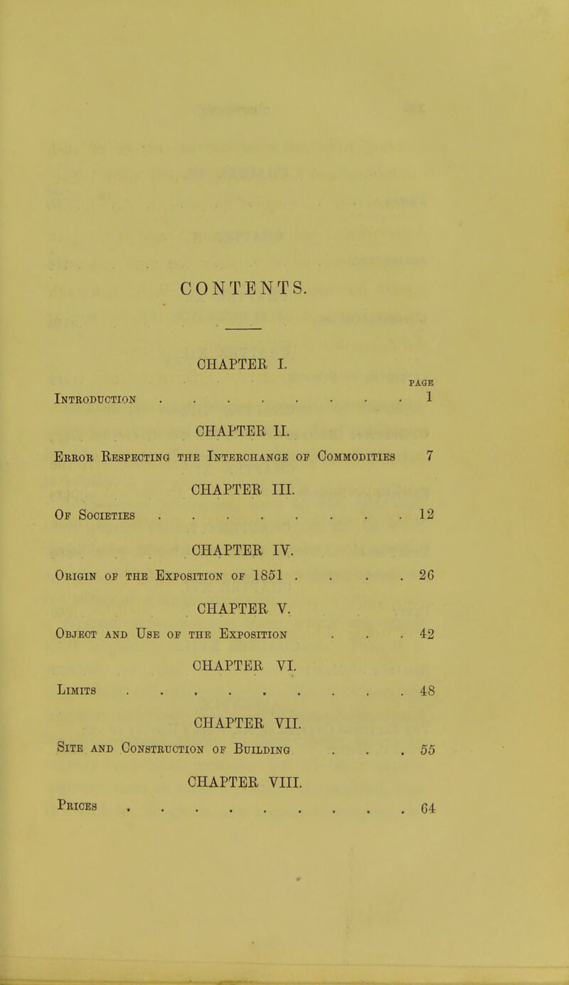 CONTENTS. CHAPTER I. PAGE Introduction ........ 1 CHAPTER XL Error Respecting the Interchange op Commodities 7 CHAPTER III. Of Societies . . . . . . . .12 CHAPTER IV. Origin of the Exposition of 1851 . . . .26 CHAPTER V. Object and Use of the Exposition . . .42 CHAPTER VI. Limits ......... 48 CHAPTER VII. Site and Construction of Building . . .55 CHAPTER VIII. Prices C4 4