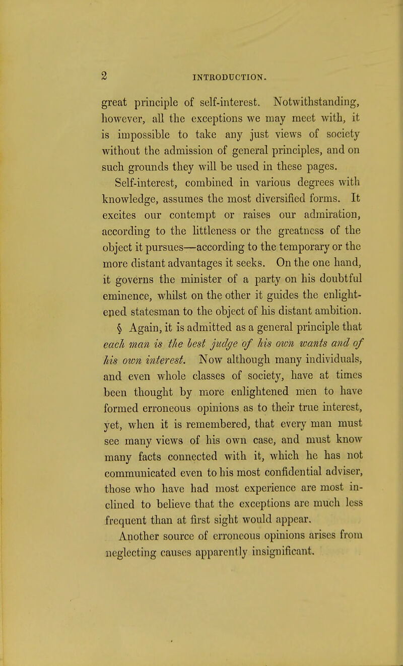 great principle of self-interest. Notwithstanding, however, all the exceptions we may meet with, it is impossible to take any just views of society without the admission of general principles, and on such grounds they will be used in these pages. Self-interest, combined in various degrees with knowledge, assumes the most diversified forms. It excites our contempt or raises our admiration, according to the littleness or the greatness of the object it pursues—according to the temporary or the more distant advantages it seeks. On the one hand, it governs the minister of a party on his doubtful eminence, whilst on the other it guides the enlight- eped statesman to the object of his distant ambition. § Again, it is admitted as a general principle that each man is the best judge of his own wants and of his own interest. Now although many individuals, and even whole classes of society, have at times been thought by more enlightened men to have formed erroneous opinions as to their true interest, yet, when it is remembered, that every man must see many views of his own case, and must know many facts connected with it, which he has not communicated even to his most confidential adviser, those who have had most experience are most in- clined to beheve that the exceptions are much less frequent than at first sight would appear. Another source of erroneous opinions arises from neglecting causes apparently insignificant.