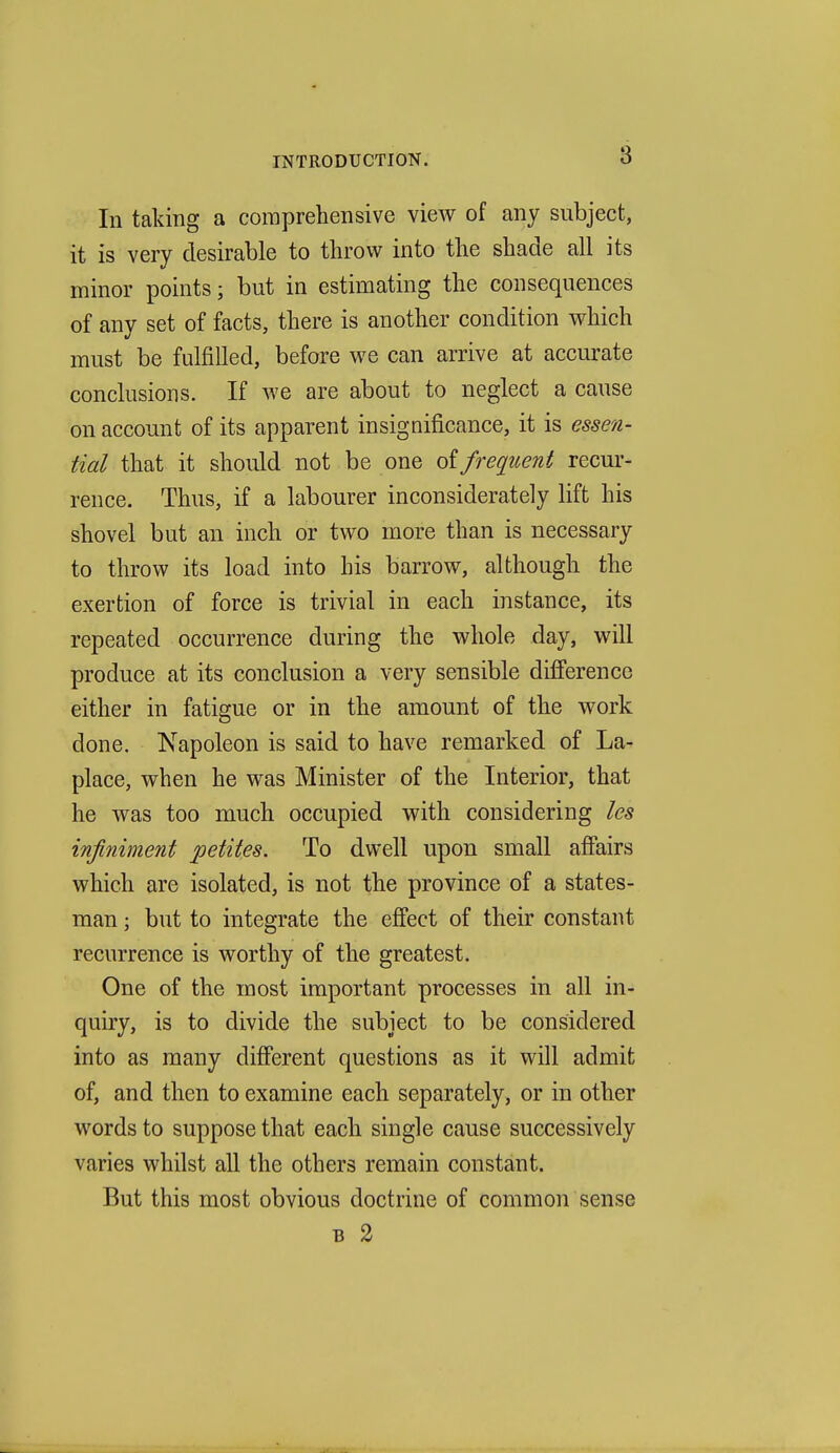 In taking a comprehensive view of any subject, it is very desirable to throw into the shade all its minor points; but in estimating the consequences of any set of facts, there is another condition which must be fulfilled, before we can arrive at accurate conclusions. If we are about to neglect a cause on account of its apparent insignificance, it is essen- tial that it should not be one frequent recur- rence. Thus, if a labourer inconsiderately lift his shovel but an inch or two more than is necessary to throw its load into his barrow, although the exertion of force is trivial in each instance, its repeated occurrence during the whole day, will produce at its conclusion a very sensible difference either in fatigue or in the amount of the work done. Napoleon is said to have remarked of La- place, when he was Minister of the Interior, that he was too much occupied with considering les infiniment petites. To dwell upon small affairs which are isolated, is not the province of a states- man ; but to integrate the effect of their constant recurrence is worthy of the greatest. One of the most important processes in all in- quiry, is to divide the subject to be considered into as many different questions as it will admit of, and then to examine each separately, or in other words to suppose that each single cause successively varies whilst all the others remain constant. But this most obvious doctrine of common sense B 2