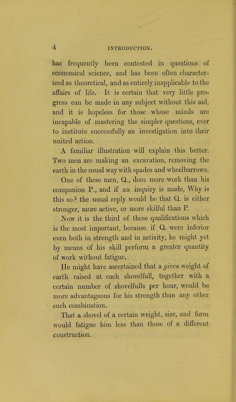 has frequently been contested in questions of economical science, and has been often character- ized as theoretical, and as entirely inapplicable to the affairs of life. It is certain that very little pro- gress can be made in any subject without this aid, and it is hopeless for those whose minds arc incapable of mastering the simpler questions, ever to institute successfully an investigation into their united action. A familiar illustration will explain this better. Two men are making an excavation, removing the earth in the usual way with spades and wheelbarrows. One of these men, Q., does more work than his companion P., and if an inquiry is made, Why is this so ? the usual reply would be that Q. is either stronger, more active, or more skilful than P. Now it is the third of these qualifications which is the most important, because if Q. were inferior even both in strength and in activity, he might yet by means of his skill perform a greater quantity of work without fatigue. He might have ascertained that a ^iven weight of earth raised at each shovelfuU, together with a certain number of shovelfulls per hour, would be more advantageous for his strength than any other such combination. That a shovel of a certain weight, size, and form would fatigue him less than those of a different construction.