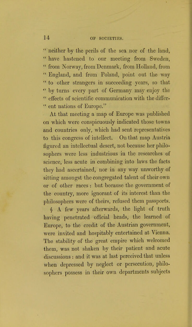 neither by the perils of the sea nor of the land, have hastened to our meeting from Sweden, from Norway, from Denmark, from Holland, from England, and from Poland, point out the way to other strangers in succeeding years, so that by turns every part of Germany may enjoy the effects of scientific communication with the differ- ent nations of Europe. At that meeting a map of Europe was published on which were conspicuously indicated those towns and countries only, which had sent representatives to this congress of intellect. On that map Austria figured an intellectual desert, not because her philo- sophers were less industrious in the researches of science, less acute in combining into laws the facts they had ascertained, nor in any way unworthy of sitting amongst the congregated talent of their own or of other races : but because the government of the country, more ignorant of its interest than the philosophers were of theirs, refused them passports. § A few years afterwards, the fight of truth having penetrated official heads, the learned of Europe, to the credit of the Austrian government, were invited and hospitably entertained at Vienna. The stability of the great empire which welcomed them, was not shaken by their patient and acute discussions : and it was at last perceived that unless when depressed by neglect or persecution, philo- sophers possess in their own departments subjects