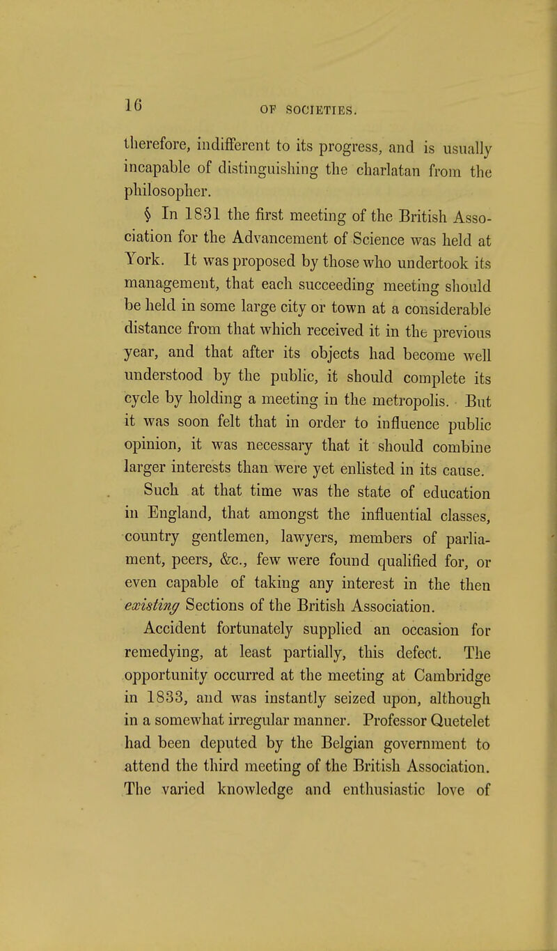 OF SOCIETIES, therefore, indifferent to its progress, and is usually incapable of distinguishing the charlatan from the philosopher. § In 1831 the first meeting of the British Asso- ciation for the Advancement of Science was held at York. It was proposed by those who undertook its managemeut, that each succeeding meeting should be held in some large city or town at a considerable distance from that which received it in the previous year, and that after its objects had become well understood by the public, it should complete its cycle by holding a meeting in the metropolis. But it was soon felt that in order to influence public opinion, it was necessary that it should combine larger interests than were yet enlisted in its cause. Such at that time was the state of education in England, that amongst the influential classes, country gentlemen, lawyers, members of parlia- ment, peers, &c., few were found qualified for, or even capable of taking any interest in the then existing Sections of the British Association. Accident fortunately supplied an occasion for remedying, at least partially, this defect. The opportunity occurred at the meeting at Cambridge in 1833, and was instantly seized upon, although in a somewhat irregular manner. Professor Quetelet had been deputed by the Belgian government to attend the third meeting of the British Association. The varied knowledge and enthusiastic love of