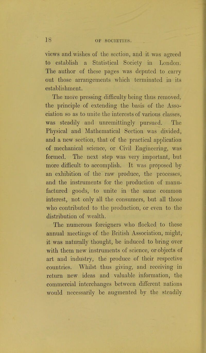 views and wishes of the section, and it was aij;reed to establish a Statistical Society in London, The author of these pages was deputed to cany out those arrangements which terminated in its establishment. The more pressing difficulty being thus removed, the principle of extending the basis of the Asso- ciation so as to unite the interests of various classes, was steadily and unremittingly pursued. The Physical and Mathematical Section was divided, and a new section, that of the practical application of mechanical science, or Civil Engineering, was formed. The next step was very important, but more difficult to accomplish. It was proposed by an exhibition of the raw produce, the processes, and the instruments for the production of manu- factured goods, to unite in the same common interest, not only aU the consumers, but all those who contributed to the production, or even to the distribution of wealth. The numerous foreigners who flocked to these annual meetings of the British Association, might, it was naturally thought, be induced to bring over with them new instruments of science, or objects of art and industry, the produce of their respective countries. Whilst thus giving, and receiving in return new ideas and valuable information, the commercial interchanges between different nations would necessarily be augmented by the steadily