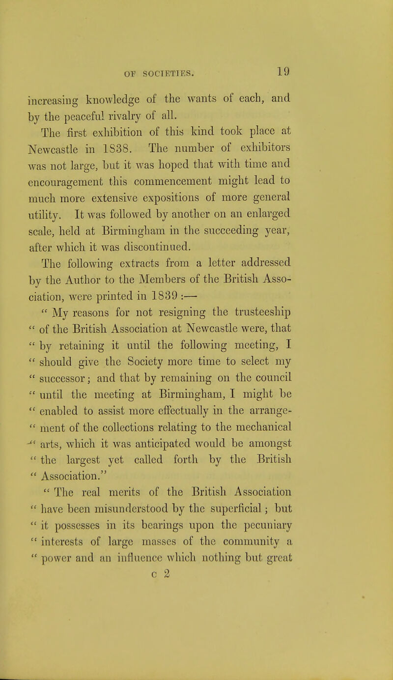 increasing knowledge of the wants of each, and by the peaceful rivalry of all. The first exhibition of this kind took place at Newcastle in 1S38. The number of exhibitors was not large, but it w^as hoped that with time and encouragement this commencement might lead to much more extensive expositions of more general utility. It was followed by another on an enlarged scale, held at Birmingham in the succeeding year, after which it was discontinued. The following extracts from a letter addressed by the Author to the Members of the British Asso- ciation, w^ere printed in 1839 :—  My reasons for not resigning the trusteeship  of the British Association at Newcastle were, that  by retaining it until the following meeting, I  should give the Society more time to select my  successor; and that by remaining on the council  until the meeting at Birmingham, I might be  enabled to assist more effectually in the arrange-  ment of the collections relating to the mechanical arts, which it was anticipated would be amongst  the largest yet called forth by the British  Association. *' The real merits of the British Association  have been misunderstood by the superficial; but  it possesses in its bearings upon the pecuniary  interests of large masses of the community a  power and an influence which nothing but great c 2