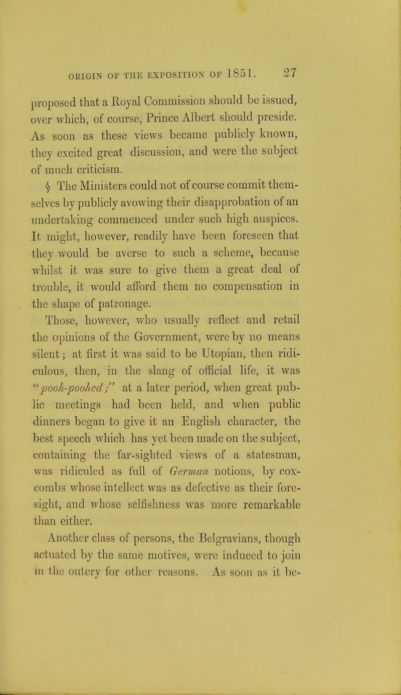 proposed that a Royal Commission should be issued, over which, of course, Prince Albert should preside. As soon as these views became publicly known, they excited great discussion, and were the subject of much criticism. § The Ministers could not of course commit them- selves by publicly avowing their disapprobation of an imdertaking commenced under such high auspices. It might, however, readily have been foreseen that they would be averse to such a scheme, because whilst it was sure to give them a great deal of trouble, it would afford them no compensation in the shape of patronage. Those, however, who usually reflect aud retail the opinions of the Government, were by no means silent; at first it was said to be Utopian, then ridi- culous, then, in the slang of official life, it was 2^ooJi-poohedat a later period, when great pub- lic meetings had been held, and when public dinners began to give it an English character, the best speech which has yet been made on the subject, containing the far-sighted views of a statesman, was ridiculed as full of German notions, by cox- combs whose intellect was as defective as their fore- sight, and whose selfishness w^as more remarkable than either. Another class of persons, the Belgravians, though actuated by the same motives, were induced to join in tlie outcry for other reasons. As soon as it be-