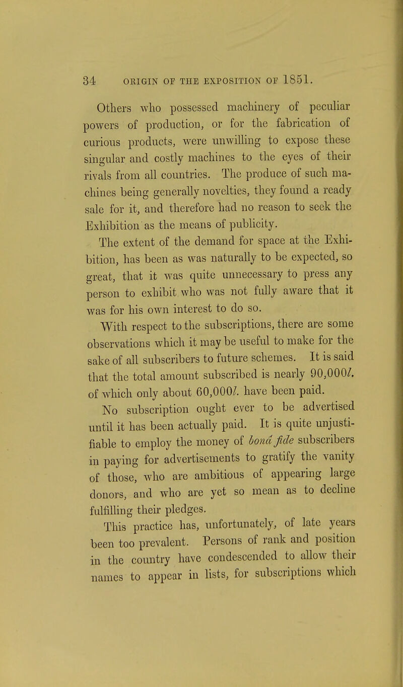 Others who possessed machinery of peculiar powers of production, or for the fabrication of curious products, were unwilhng to expose these singular and costly machines to the eyes of their rivals from all countries. The produce of such ma- chines being generally novelties, they found a ready sale for it, and therefore had no reason to seek the Exhibition as the means of publicity. The extent of the demand for space at the Exhi- bition, has been as was naturally to be expected, so great, that it was quite unnecessary to press any person to exhibit who was not fully aware that it was for his own interest to do so. With respect to the subscriptions, there are some observations which it maybe useful to make for the sake of all subscribers to future schemes. It is said that the total amount subscribed is nearly 90,000/. of which only about 60,000/. have been paid. No subscription ought ever to be advertised until it has been actually paid. It is quite unjusti- fiable to employ the money of bond fide subscribers in paying for advertisements to gratify the vanity of those, who are ambitious of appearing large donors, and who are yet so mean as to decline fulfilling their pledges. This practice has, unfortunately, of late years been too prevalent. Persons of rank and position in the country have condescended to allow their names to appear in lists, for subscriptions which