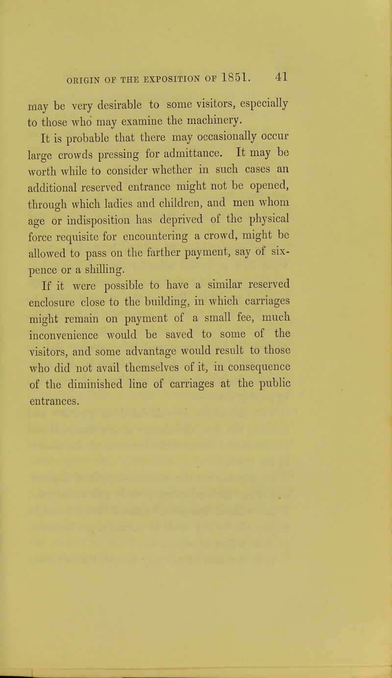 may be very desirable to some visitors, especially to those who may examine the machinery. It is probable that there may occasionally occur large crowds pressing for admittance. It may be worth while to consider whether in such cases an additional reserved entrance might not be opened, through which ladies and children, and men whom age or indisposition has deprived of the physical force requisite for encountering a crowd, might be allowed to pass on the farther payment, say of six- pence or a shilling. If it were possible to have a similar reserved enclosure close to the building, in which carriages might remain on payment of a small fee, much inconvenience would be saved to some of the visitors, and some advantage would result to those who did not avail themselves of it, in consequence of the diminished Hue of carriages at the public entrances.