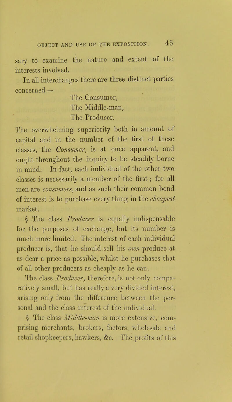 sary to examine the nature and extent of tlie interests involved. In all interchanges there are three distinct parties concerned— The Consumer, The Middle-man, The Producer. The overwhelming superiority both in amount of capital and in the number of the first of these classes, the Consumer, is at once apparent, and ought throughout the inquiry to be steadily borne in mind. In fact, each individual of the other two classes is necessarily a member of the first; for all men are consimers, and as such their common bond of interest is to purchase every thing in the cheapest market. § The class Producer is equally indispensable for the purposes of exchange, but its number is much more limited. The interest of each individual producer is, that he should sell his oion produce at as dear a price as possible, whilst he purchases that of all other producers as cheaply as he can. The class Producer, therefore, is not only compa- ratively small, but has really a very divided interest, arising only from the difference between the per- sonal and the class interest of the individual. § The class Middle-man is more extensive, com- prising merchants, brokers, factors, wholesale and retail shopkeepers, hawkers, &c. The profits of tins