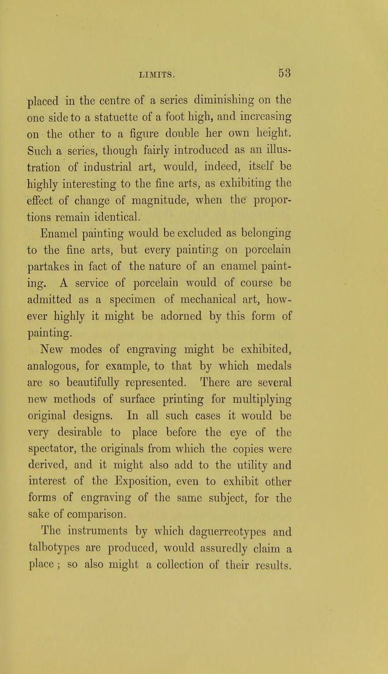placed in the centre of a series diminishing on the one side to a statuette of a foot high, and increasing on the other to a figure double her own height. Such a series, though fairly introduced as an illus- tration of industrial art, would, indeed, itself be highly interesting to the fine arts, as exhibiting the eff'ect of change of magnitude, when the propor- tions remain identical. Enamel painting would be excluded as belonging to the fine arts, but every painting on porcelain partakes in fact of the nature of an enamel paint- ing. A service of porcelain would of course be admitted as a specimen of mechanical art, how- ever highly it might be adorned by this form of painting. New modes of engraving might be exhibited, analogous, for example, to that by which medals are so beautifully represented. There are several new methods of surface printing for multiplying original designs. In all such cases it would be very desirable to place before the eye of the spectator, the originals from which the copies were derived, and it might also add to the utility and interest of the Exposition, even to exhibit other forms of engraving of the same subject, for the sake of comparison. The instruments by which daguerreotypes and talbotypes are produced, would assuredly claim a place; so also might a collection of their results.
