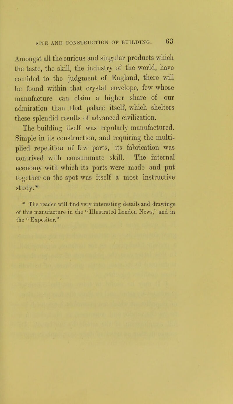 Amongst all tlie curious and singular products wliich the taste, the skill, the industry of the world, have confided to the judgment of England, there will be found within that crystal envelope, few whose manufacture can claim a higher share of our admiration than that palace itself, which shelters these splendid results of advanced civilization. The building itself was regularly manufactured. Simple in its construction, and requiring the multi- plied repetition of few parts, its fabrication was contrived with consummate skill. The internal economy with which its parts were made and put together on the spot was itself a most instructive study.* * The reader will find very interesting details and drawings of this manufacture in the  Illustrated London News, and in the  Expositor.