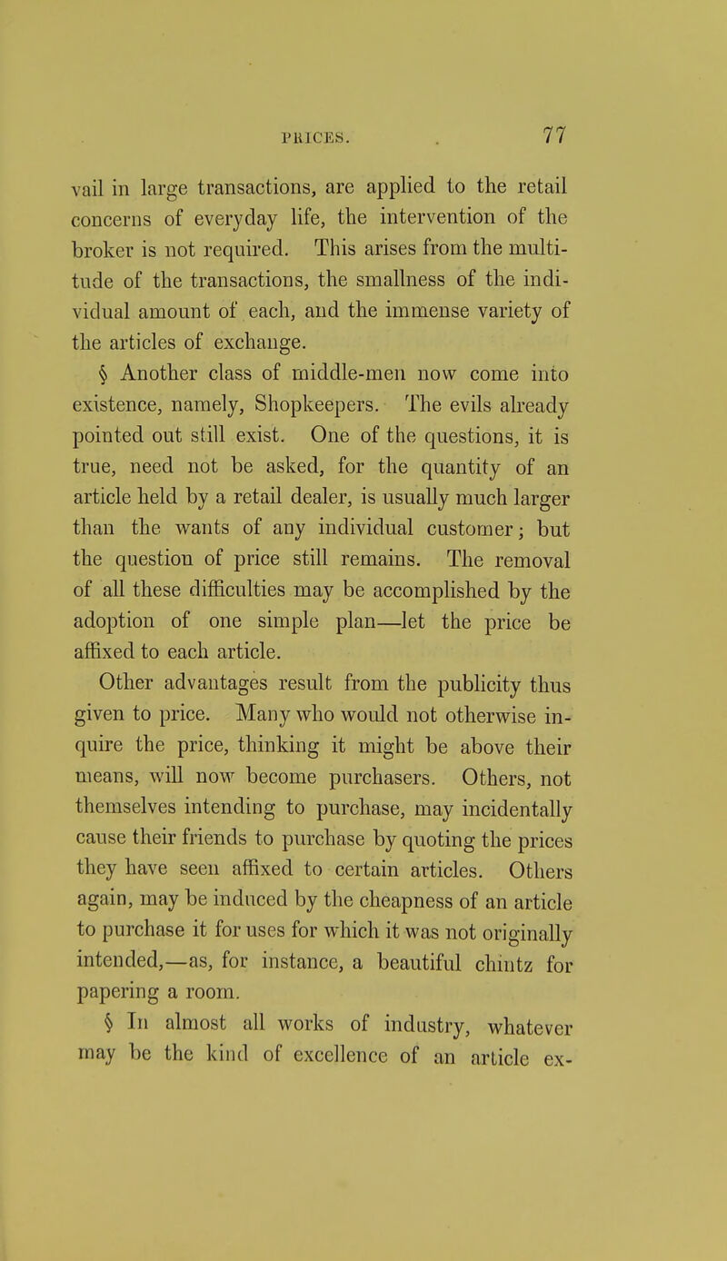 vail in large transactions, are applied to the retail concerns of everyday life, the intervention of the broker is not required. This arises from the multi- tude of the transactions, the smallness of the indi- vidual amount of each, and the immense variety of the articles of exchange. § Another class of middle-men now come into existence, namely, Shopkeepers. The evils already pointed out still exist. One of the questions, it is true, need not be asked, for the quantity of an article held by a retail dealer, is usually much larger than the wants of any individual customer; but the question of price still remains. The removal of all these difficulties may be accomplished by the adoption of one simple plan—let the price be affixed to each article. Other advantages result from the publicity thus given to price. Many who would not otherwise in- quire the price, thinking it might be above their means, will noM^ become purchasers. Others, not themselves intending to purchase, may incidentally cause their friends to purchase by quoting the prices they have seen affixed to certain articles. Others again, may be induced by the cheapness of an article to purchase it for uses for which it was not originally intended,—as, for instance, a beautiful chmtz for papering a room. § In almost all works of industry, whatever may be the kind of excellence of an article ex-