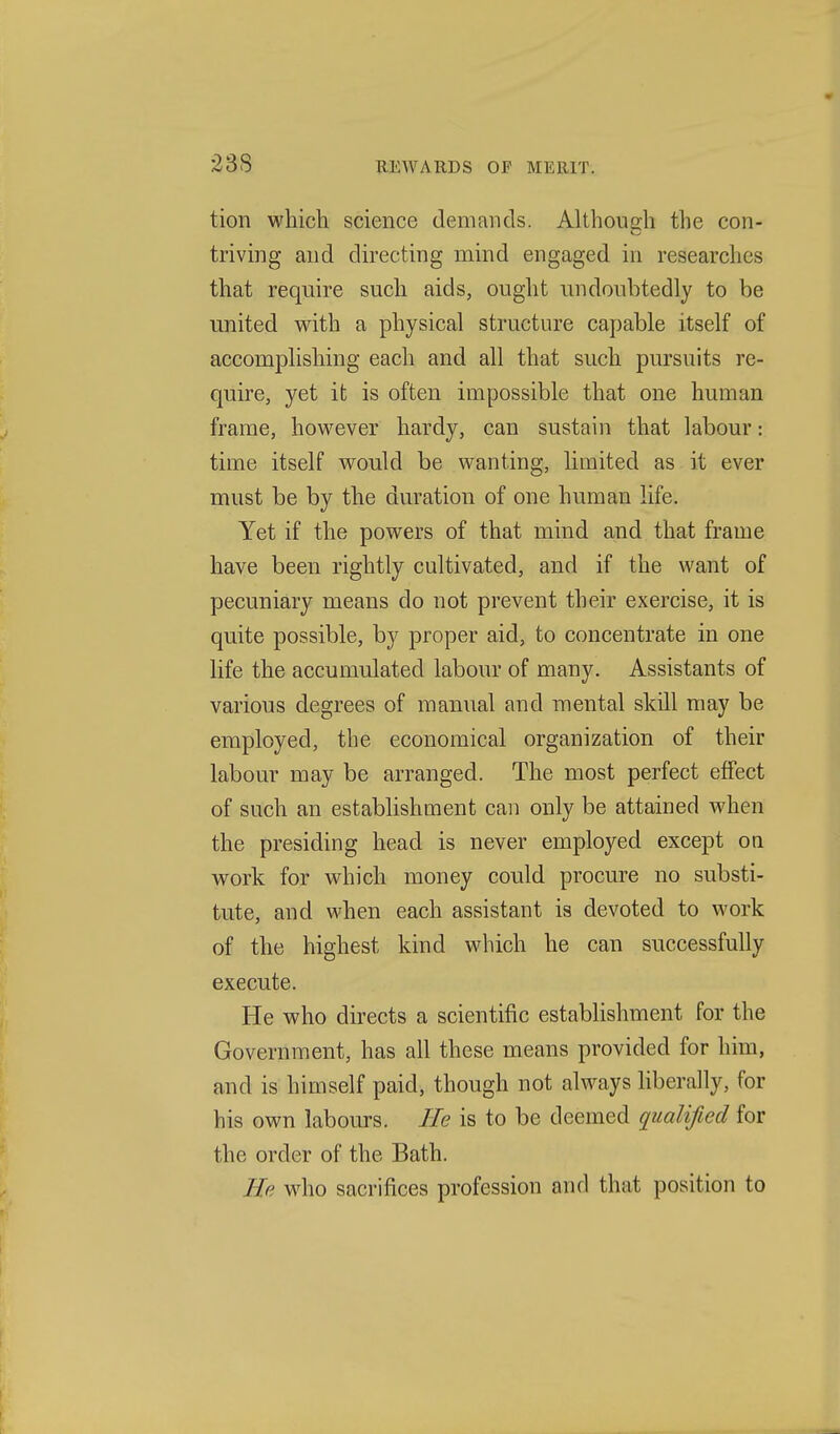 tion which science demands. Although the con- triving and directing mind engaged in researches that require such aids, ought undoubtedly to be united with a physical structure capable itself of accomplishing each and all that such pursuits re- quire, yet it is often impossible that one human frame, however hardy, can sustain that labour: time itself would be wanting, limited as it ever must be by the duration of one human life. Yet if the powers of that mind a-nd that frame have been rightly cultivated, and if the want of pecuniary means do not prevent their exercise, it is quite possible, by proper aid, to concentrate in one life the accumulated labour of many. Assistants of various degrees of manual and mental skill may be employed, the economical organization of their labour may be arranged. The most perfect effect of such an establishment can only be attained when the presiding head is never employed except oa work for which money could procure no substi- tute, and when each assistant is devoted to work of the highest kind which he can successfully execute. He who directs a scientific estabhshment for the Government, has all these means provided for him, and is himself paid, though not always liberally, for his own labours. He is to be deemed qualified for the order of the Bath. He who sacrifices profession and that position to