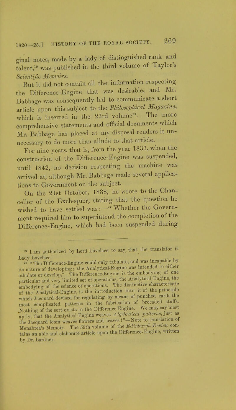 ginal notes, made by a lady of distinguished rank and talent/ was published in the third volume of Taylor's Scientific Memoirs. But it did not contain all the information respecting the Difference-Engine that was desirable, and Mr. Babbage was consequently led to communicate a short article°upon this subject to the Philosophical Magazine, which is inserted in the 23rd volume^. The more comprehensive statements and official documents which Mr. Babbage has placed at my disposal renders it un- necessary to do more than allude to that article. For nine years, that is, from the year 1833, when the construction of the Difference-Engine was suspended, until 1842, no decision respecting the machine was arrived at, although Mr. Babbage made several applica- tions to Government on the subject. On the 21st October, 1838, he wrote to the Chan- cellor of the Exchequer, stating that the question he wished to have settled was :— Whether the Govern- ment required him to superintend the completion of the Difference-Engine, which had been suspended during 19 lam authorized by Lord Lovelace to say, that the translator is Lady Lovelace. , . 11„ u„ 2» The Difference-Engine could only tabulate, and was incapable by its nature of developing; the Analytical-Engine was intended to either tabulate or develop. The Difference-Engine is the embodying of one particular and very limited set of operations, the Analytical-Engine, the embodying of the science of operations. The distinctive characteristic of the Analytical-Engine, is the introduction into it of the principle which Jacquard devised for regulating by means of punched cards the most complicated patterns in the fabrication of brocaded stuffs Jfothing of the sort exists in the Difference-Engine. We may say most aptly, that the Analytical-Engine weaves Algebraical patterns ^nsi as the Jacquard loom weaves flowers and leaves !»-Note to translation of Mcnabrca's Memoir. The 59th volume of the Edinburc,h Bevicw con- tains an able and elaborate article upon the Difference-Engine, written by Dr. Lardner.