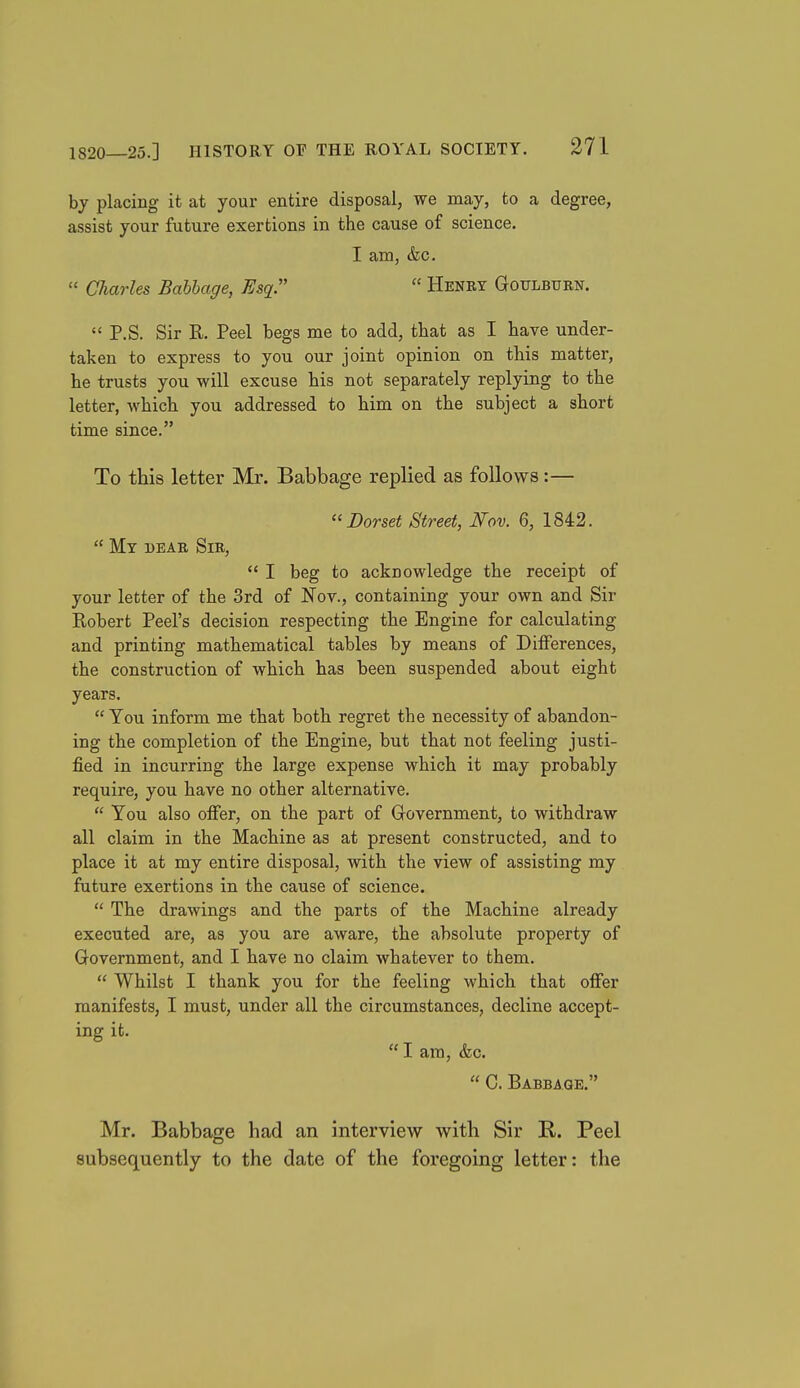 by placing it at your entire disposal, we may, to a degree, assist your future exertions in the cause of science. I am, &c.  Charles Bahhage, Esq.  Henry Goulburn.  P.S. Sir R. Peel begs me to add, that as I bave under- taken to express to you our joint opinion on this matter, he trusts you will excuse his not separately replying to the letter, which you addressed to him on the subject a short time since. To this letter Mr. Babbage replied as follows:— ''Dorset Street, Nov. 6, 1842.  My dear Sir,  I beg to acknowledge the receipt of your letter of the 3rd of Nov., containing your own and Sir Robert Peel's decision respecting the Engine for calculating and printing mathematical tables by means of Differences, the construction of which has been suspended about eight years.  You inform me that both regret the necessity of abandon- ing the completion of the Engine, but that not feeling justi- fied in incurring the large expense which it may probably require, you have no other alternative.  You also offer, on the part of Uovernment, to withdraw all claim in the Machine as at present constructed, and to place it at my entire disposal, with the view of assisting my future exertions in the cause of science.  The drawings and the parts of the Machine already executed are, as you are aware, the absolute property of Government, and I have no claim whatever to them.  Whilst I thank you for the feeling which that offer manifests, I must, under all the circumstances, decline accept- ing it.  I am, &c.  C. Babbage. Mr. Babbage had an interview with Sir R. Peel subsequently to the date of the foregoing letter: the