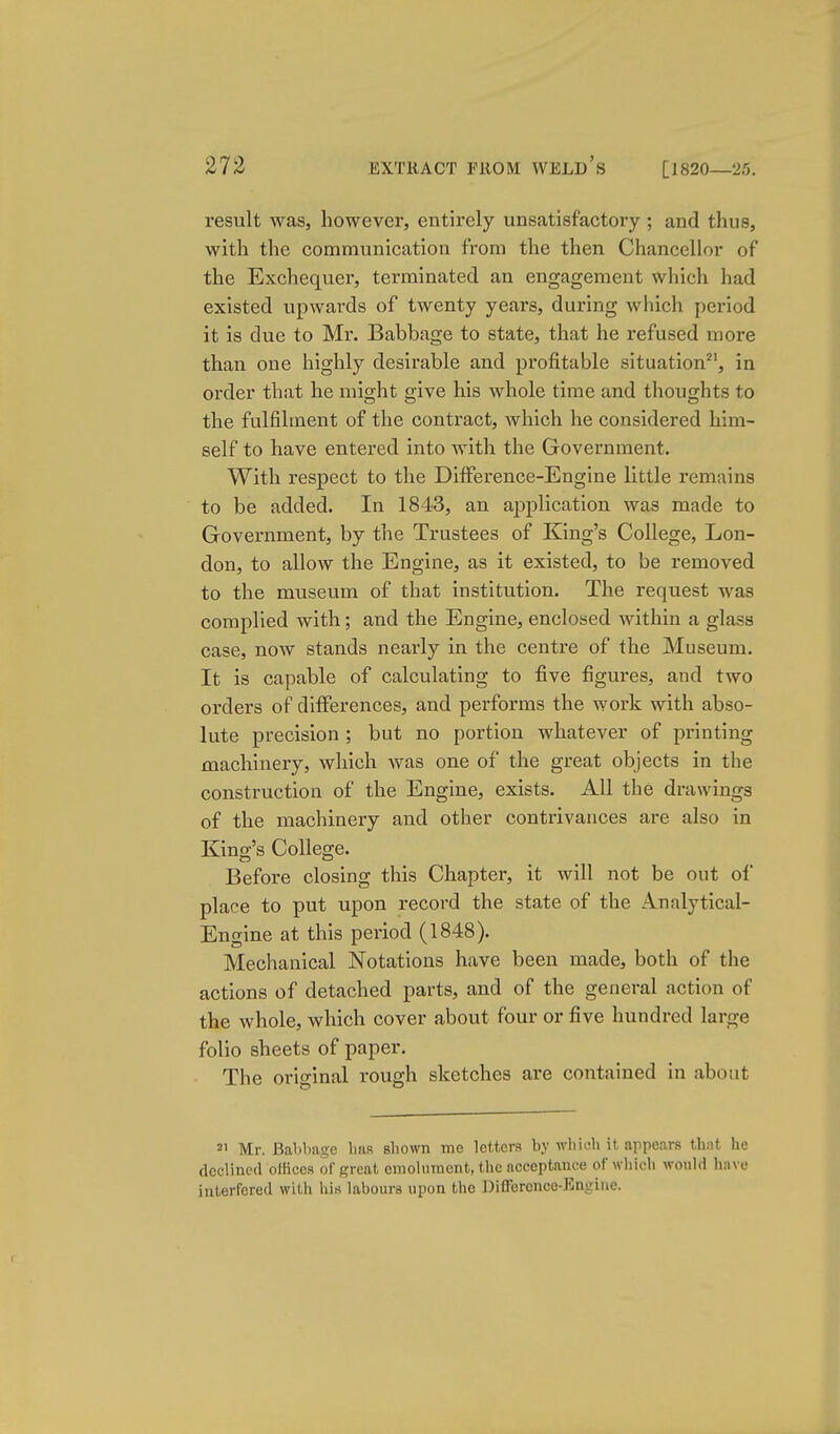 result was, however, entirely unsatisfactory ; and thus, with the communication from the then Chancellor of the Exchequer, terminated an engagement which had existed upwards of twenty years, during which period it is due to Mr. Babbage to state, that he refused more than one highly desirable and profitable situation^', in order that he might give his whole time and thoughts to the fulfilment of the contract, which he considered him- self to have entered into with the Government. With respect to the Difference-Engine little remains to be added. In 1843, an application was made to Government, by the Trustees of King's College, Lon- don, to allow the Engine, as it existed, to be removed to the museum of that institution. The request was complied with; and the Engine, enclosed within a glass case, now stands nearly in the centre of the Museum. It is capable of calculating to five figures, and two orders of differences, and performs the work with abso- lute precision ; but no portion whatever of printing machinery, which Avas one of the great objects in the construction of the Engine, exists. All the drawings of the machinery and other contrivances are also in King's College. Before closing this Chapter, it will not be out of place to put upon record the state of the Analytical- Engine at this period (1848). Mechanical Notations have been made, both of the actions of detached parts, and of the general action of the whole, which cover about four or five hundred large folio sheets of paper. The original rough sketches are contained in about 21 Mr. Babbage bas sbown me letters by wbicb it appears that he declined olHcea of great emoliiracnt, the acceptance of which would have interfered with his labours upon the Difference-Engine.