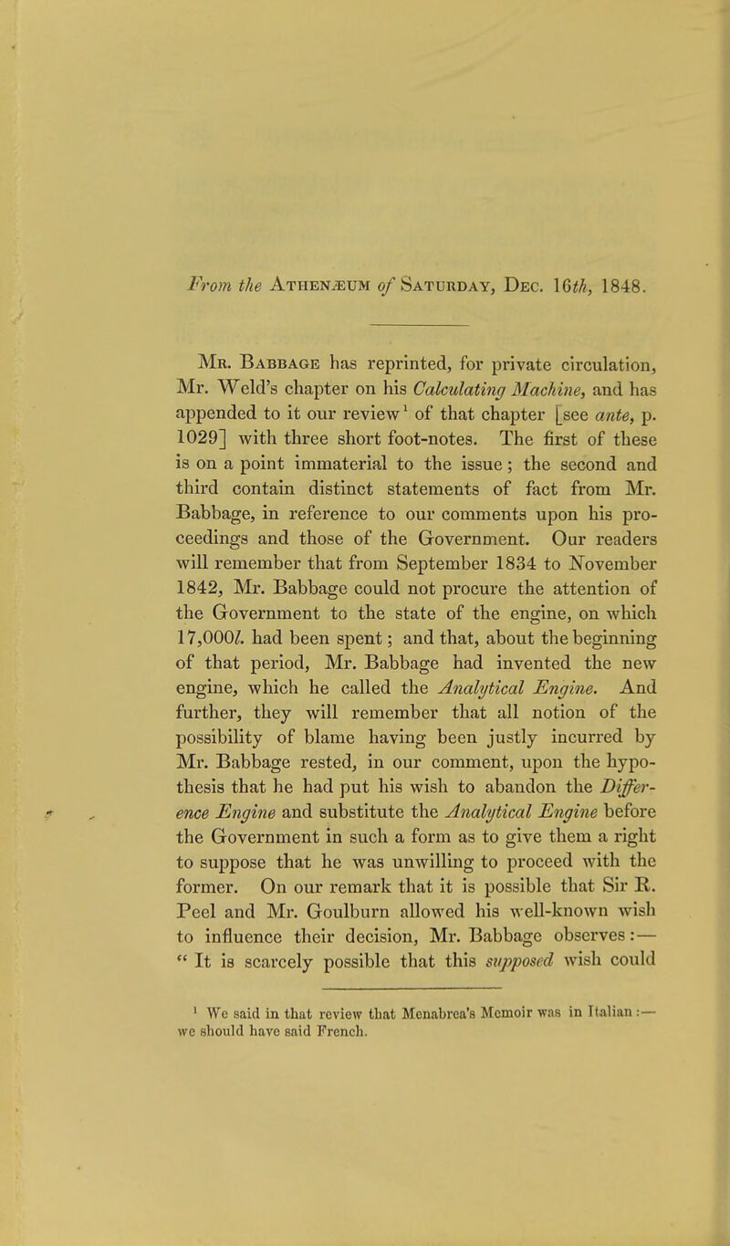 From the Athen^um 0/Saturday, Dec. \Qth, 1848. Mr. Babbage has reprinted, for private circulation, Mr. Weld's chapter on his Calculating Machine, and has appended to it our review' of that chapter [see aiite, p. 1029] with three short foot-notes. The first of these is on a point immaterial to the issue; the second and third contain distinct statements of fact from Mr. Babbage, in reference to our comments upon his pro- ceedings and those of the Government. Our readers will remember that from September 1834 to November 1842, Mr. Babbage could not procure the attention of the Government to the state of the engine, on which 17,000^. had been spent; and that, about the beginning of that period, Mr. Babbage had invented the new engine, which he called the Analytical Engine. And further, they will remember that all notion of the possibility of blame having been justly incurred by Mr. Babbage rested, in our comment, upon the hypo- thesis that he had put his wish to abandon the Differ- ence Engine and substitute the Analytical Engine before the Government in such a form as to give them a right to suppose that he was unwilling to proceed with the former. On our remark that it is possible that Sir R. Peel and Mr. Goulburn allowed his well-known wish to influence their decision, Mr. Babbage observes: —  It is scarcely possible that this supposed wish could • We said in that review that Menabrea's Memoir was in Kalian :— we should have said French.