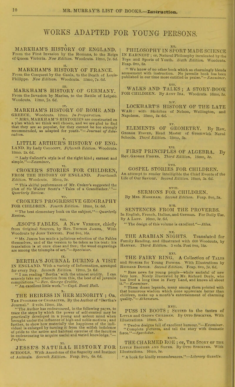 WORKS ADAPTED FOR YOUNG PERSONS. MARKHAM'S HISTORY OF ENGLAND. From the First Invasion by the Romans, to the Reign of Queen Victoria. New Edition. Woodcuts. 12mo, 7^. 6cl. It. MARKHAM'S HISTORY OF FRANCE. From the Conquest by the Gauls, to the Death of Louis- Philippe. New Edition. Woodcuts. ISimo, 7*. 6d. III. MARKHAM'S HISTORY OF GERMANY. From the Invasion by Marius, to the Battle of Leipslc. Woodcuts. 12mo, 7^- 6d. MARKHAM'S HISTORY OF ROME AND GREECE. Woodcuts. I2mo. In Preparation.  MRS. MARKHAM'S HISTORIES are constructed on a plan which we think well chosen, and we are glad to find that they are so popular, for they cannot be too strongly recommended, as adapted for youth.—Joumai of Edu- cation. LITTLE ARTHUR'S HISTORY OF ENG- LAND. By Lady Callcott. Fifteenth Edition. Woodcuts. 18mo. 2*. 6d.  Lady Callcott's style is of the right kind ; earnest and s\ta\i\e.-—Examiner. CROKER'S STORIES FOR CHILDREN, FROM THE HISTORY OP ENGLAND. Fourteenth Edition. AVoodcuts. 16mo, 5s.  This skilful performance of Mr. Croker's suggested the plan of Sir Walter Scott's ' Tales of a Grandfather.'— Quarterly Review. CROKER'S PROGRESSIVE GEOGRAPHY FOR CHILDREN. Fourth Edition. I8mo, Is. 6d.  The best elementary book on the subject.—Quarterly Review. vm. ^SOP'S FABLES. A Nkw Version, chiefly from Original Sources, by Rev. Thomas James. With Woodcuts by John Tenniel. Post 8vo, 16s.  Mr. James has made a judicious selection of the Fables themselves, and of the version to be taken as his text: his translation is at once close and free; the wood engravings are among the triumphs of art.—Spectator. BERTHA'S JOURNAL DURING A VISIT IN ENGLAND. With a variety of Information, arranged for every Day. Seventh Edition. 12mo, 7*-6ci.  I am reading ' Bertha' with the utmost avidity. I can scarcely take my attention from this, the best of all juvenile compilations.—J?eM. George Crubhe.  An excellent little work.—Cu;j<. Basil Hull. THE HEIRESS IN'hER MINORITY ; On, The Pi'.ooress of Chauactkh. By the Author of Bertha's Journal. 2 vols. ]2mo, 10*. The Author has endeavoured, in the following papes, to trace the steps by which the power of self-control may be practically developed in a young and ardent mind when brought under the influence of high and noble motives ; and further, to show how materially the happiness of the indi- vidual is enlarged by turning it from the selfish indolence of pride to the active and habitual exercise of the faculties in endeavouring to acquire useful and varied knowledge.— J'reface. JESSE'S NATURAL HISTORY FOR SCHOOLS. With Anecdotes of the Sagacity and Instinct of Animals. Seventh Edition. Fcap. 8vo, C*. (iU. XII. PHILOSOPHY IN SPORT MADE SCIENCK IN EARNEST ; or. Natural Philosophy inculcated by the Toys and Sports of Youth. Sixth Edition. Woodcuts. Fcap. Ovo, Os.  We know of no other book which so charmingly bIcnHs amusement with instruction. No juvenile book has bci a published in our time more entitled to praise.—i>a«itncr. WALKS AND TaTkS ; A STORY-BOOK FOR CHILDREN. By Aunt Ida. Woodcuts. )6mo, 5s. LOCKHART'S HISTORY OF THE LATE WAR : with Sketches of Nelson, Wellington, and Napoleon. 18mo, 2s. 6d. XV. ELEMENTS OF GEOMETRY. By Rev. George Fisher, Head Master of Greenwich Naval Schools. Third Edition. 18mo, 3s. FIRST PRINCIPLES OF ALGEBRA. By Rev. George Fisher. Third Edition. IBmo, 3s. XVII. GOSPEL STORIES FOR CHILDREN. An attempt to render intelligible the Chief Events of the Life of Our Saviour. Second Edition. J8mo, 3s. 6d. SERMONS FOR CHILDREN. By Mrs. Markham. Second Edition. Fcap. 8vo, 3*. XTX* SENTENCES FROM THE PROVERBS. In English, French, Itali.in, and German. For Daily Use. By A Lady. 16mo, 3s. 6d.  The design of this volume is excellent.—Atlas. THE ARABIAN NIGHTS. Translated for Family Reading, and illustrated with 600 Woodcuts, by Harvey. Third Edition. 3 vols. Post 8vo, 18*. xxr. THE FAIRY RING. A Collection of Tales and Stories for Young Pers(ms. With Illustrations by Richard Doyle. Second Edition. Fcap. 8vo, 7*. 6(/.  Rare news for young people—whole sacksful of new fairy lore. Nicely illustrated by Mr. Richard Doyle, who has lived a long time in Fairy Land, and knows all about it.—Examiner.  Three dozen legends, many among them pointed with that humorous wisdom which none appreciate better than children, make up a month's entertainment of charming quality.—Athentsum. XXII. PUSS IN BOOTS ; Suited to the tastes of Little and Ghown Ciiiudrkn. By Orro Spkcktkr. With Illustrations. Ib'mo, 5*.  Twelve designs full of excellent humour.—E.rominer. Complete pictures, and tell the story with dramatic force.—Spec tutor. XXIII. THE CHARMED ROE ; or, The Story of the Littmo BnoTiiKR AND Sister, By Otto Speckter. With Illustrations. Kiino, fl».  A book for kindly remembrance*.—Z.iYprorj/ Gazelle.