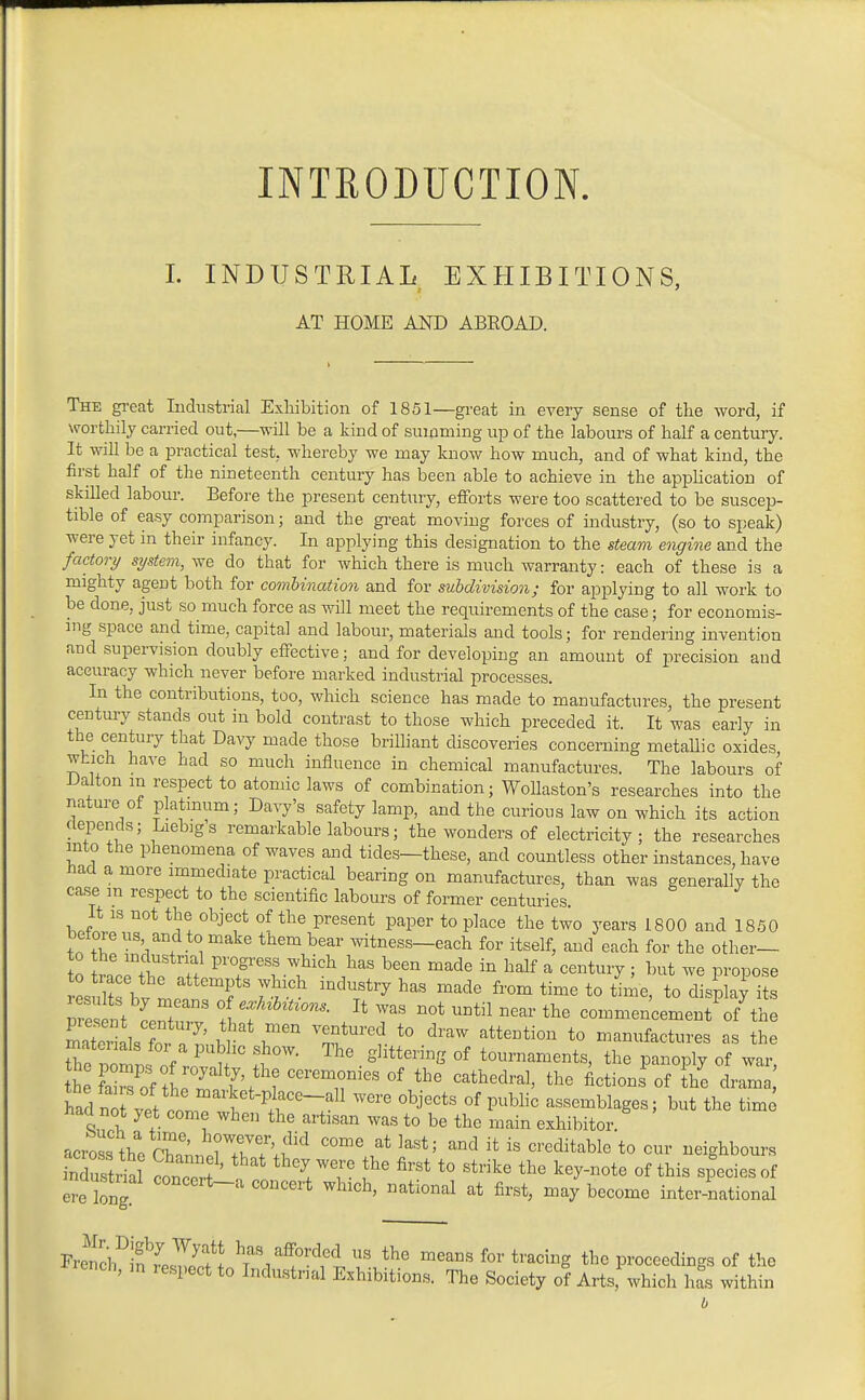 INTRODUCTION I. INDUSTRIAL EXHIBITIONS, AT HOME AND ABEOAD. The gi-eat Industrial Exhibition of 1851—great in every sense of the word, if worthily carried out,—will be a kind of summing up of the labours of half a century. It will be a practical test, whereby we may know how much, and of what kind, the first half of the nineteenth century has been able to achieve in the appUcatiou of skilled labour. Before the present century, efforts were too scattered to be suscep- tible of easy comparison; and the great moving forces of industry, (so to speak) were yet in their infancy. In applying this designation to the steam engine and the factory system, we do that for which there is much warranty: each of these is a mighty agent both for combination and for subdivision; for applying to all work to be done, just so much force as will meet the requirements of the case; for economis- mg space and time, capital and labour, materials and tools; for rendering invention and supervision doubly effective; and for developing an amount of precision and accuracy which never before marked industrial processes. In the contributions, too, which science has made to manufactures, the present century stands out in bold contrast to those which preceded it. It was early in the century that Davy made those brilhant discoveries concerning metallic oxides which have had so much influence in chemical manufactures. The labours of JJalton in respect to atomic laws of combination; WoUaston's researches into the nature of platinum; Davy's safety lamp, and the curious law on which its action depends; Liebig's remarkable labours; the wonders of electricity; the researches into the phenomena of waves and tides—these, and countless other instances, have had a more immediate practical bearing on manufactures, than was generally the case m respect to the scientific labours of former centuries. It IS not the object of the present paper to place the two years 1800 and 1850 before us and to make them bear mtness-each for itself, and each for the other— tn wr+l ^'T''f ^^'^ '^'^ ^^^^ ^alf ^ <=enti7 ; ^>^^t we propose Tre nt centur f.f T ^^^^ commencement of^he SiSlsT. 7' 1^1 T.*''^ '^^'^^ t° manufactures as the mateiials for a public show. The glittering of tournaments, the panoply of war he^ai^f iTat^^'l T^ '''' Actions'of The hadt vpf if ^^^'^^t-plf e-all were objects of pubHc assemblages; but the time had not yei come when the artisan was to be the main exhibitor. acrosslho Ch.l!;rrT;f ^^•^'^^^^^l^ neighbours Stria conZ ' VT- '^'^ «f ^his species of ere long ^^^^^^'^ ^^ich, national at first, may become international Fre^cl^f fesTif J has afforded us the means for tracing the proceedings of the cnch, in respect to Industrial Exhibitions. The Society of Arts, which has within