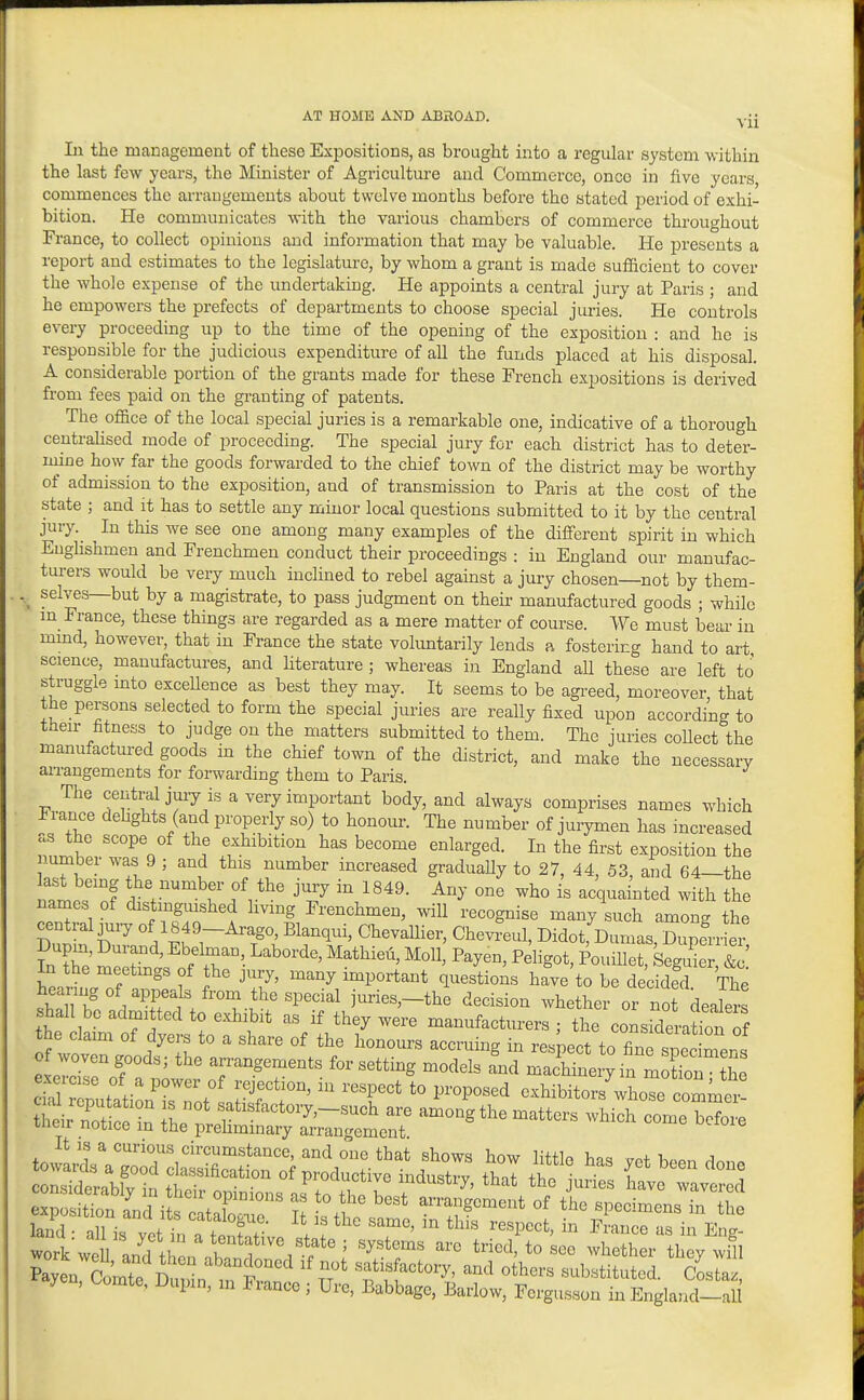 In the management of these Expositions, as brought into a regular system within the last few years, the Minister of Agriculture and Commerce, once in five years commences the arrangements about twelve months before tho stated period of exhi- bition. He communicates with the various chambers of commerce throughout France, to collect opinions and information that may be valuable. He presents a report and estimates to the legislature, by whom a grant is made sufficient to cover the whole expense of the undertaking. He appoints a central jury at Paris ; and he empowers the prefects of departments to choose special juries. He controls every proceeding up to the time of the opening of the exposition : and he is responsible for the judicious expenditure of all the funds placed at his disposal. A considerable portion of the grants made for these French expositions is derived from fees paid on the granting of patents. The office of the local special juries is a remarkable one, indicative of a thorough centralised mode of proceeding. The special jury for each district has to deter- mine how far the goods forwarded to the chief town of the district may be worthy of admission to the exposition, and of transmission to Paris at the cost of the state ; and it has to settle any minor local questions submitted to it by the central jury. In this we see one among many examples of the different spirit in which EugHshmen and Frenchmen conduct their proceedings : in England our manufac- turers would be very much inclined to rebel against a jury chosen—not by them- ^ selves—but by a magistrate, to pass judgment on their manufactured goods ; while m France, these things are regarded as a mere matter of course. We must bear in mmd, however, that in France the state volimtarily lends ft fostering hand to art science, manufactures, and hterature ; whereas in England aU these are left to struggle into excellence as best they may. It seems to be agi-eed, moreover that the persons selected to form the special juries are really fixed upon according to their fitness to judge on the matters submitted to them. The juries coUect the manufactm-ed goods in the chief town of the district, and make the necessarv arrangements for forwarding them to Paris. The central jury is a very important body, and always comprises names which France dehghts (and properly so) to honour. The number of juiymen has increased aS the scope of the exhibition has become enlarged. In the first exposition the number was 9 ; and this number increased gradually to 27, 44, 53, and 64—the SLr? *,^V^-bf «f the jury in 1849. Any one who is acquainted with the names of distmg,,^hed living Frenchmen, will recognise many such among the cent al juiy of 1849-Arago Blanqui, ChevaUier, Chevreul, Didot, Dumas, Duperrier in the meetmgs of the jury, many important questions have to be decided The sh^in' juries,-the decision whether or no dealers shal be admitted to exhibit as if they were manufacturers ; the consideration of the claim of dyers to a share of the honours accruing in respect to fine spec mens exeToT f ' '  T'-^^g^^^^^^^ «^tting models and machinery in mK tL l putati^nTrotlr^^^^^^ T°' ^^^P^^^ oxhibitors'whose commei! their noSo in «^ti«f^ctory,-such are among the matters which come before tneir notice in the preliminary arrangement land • all is vet iiiTf onSft . ! 'T'' ''^'''^^ ^''^''^^ ^« Eng- work\veU andl rabon^^^^^^^^^ ''t^T' ^^^^^ther they will Paven ComTp 1^ ^^^^Jo>^°^l not satisfactory, and others substituted. Cosfcaz Payen, Comte, Dupm, m France ; Ure, Babbage, Barlow, Fergusson in England--a i