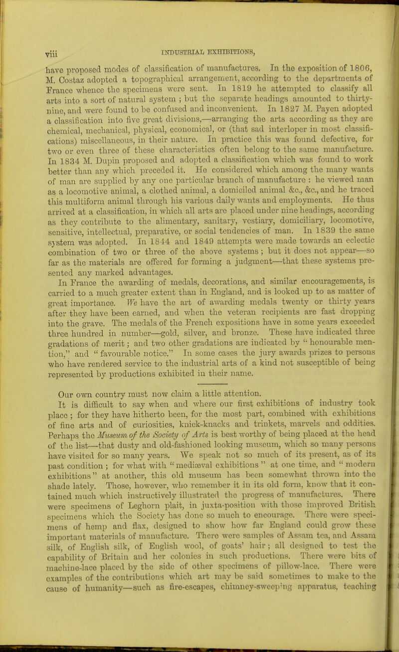 have proposed modes of classification of manufactures. In the exposition of 1806, M. Costaz adopted a topographical arrangement, according to the departments of France whence the specimens were sent. In 1819 he attempted to classify all arts into a sort of natural system ; but the separate headings amounted to thirty- nine and were found to be confused and inconvenient. In 1827 M. Payen adopted a classification into five great divisions,—arranging the arts according as they are chemical, mechanical, physical, economical, or (that sad interloper in most classifi- cations) miscellaneous, in their nature. In practice this was found defective, for two or even three of these characteristics often belong to the same manufacture. In 1834 M. Dupin proposed and adopted a classification which was found to work better than any which preceded it. He considered which among the many wants of man are supplied by any one particular branch of manufacture : he viewed man as a locomotive animal, a clothed animal, a domiciled animal &c., &c., and he traced this multiform animal through his various daily wants and employments. He thus arrived at a classification, in which all arts are placed under nine headings, according as they contribute to the alimentary, sanitary, vestiary, domiciliaiy, locomotive, sensitive, intellectual, preparative, or social tendencies of man. In 1839 the same sjstem was adopted. In 1844 and 1849 attempts were made towards an eclectic combination of two or three of the above systems; but it does not appear—so far as the materials are offered for forming a judgment—that these systems pre- sented any marked advantages. In France the awarding of medals, decorations, and similar encouragements, is carried to a much greater extent than in England, and is looked up to as matter of great importance. We have the art of awarding medals twenty or thirty years after they have been earned, and when the veteran recipients are fast dropping into the grave. The medals of the French expositions have in some years exceeded three hundred in number—gold, silver, and bronze. These have indicated thi-ee gradations of merit; and two other gradations are indicated by honourable men- tion, and favourable notice. In some cases the jury awards prizes to persons who have rendered service to the industrial arts of a kind not susceptible of being represented by productions exhibited in their name. Our own countiy must now claim a little attention. It is difiicult to say when and where our first exhibitions of industry took place ; for they have hitherto been, for the most part, combined with exhibitions of fine arts and of curiosities, knick-knacks and trinkets, marvels and oddities. Perhaps the Ifmeum of the Society of Arts is best worthy of being placed at the head of the list—that dusty and old-fashioned looking museum, which so many persons have visited for so many years. We speak not so much of its present, as of its past condition ; for what with medifoval exhibitions at one time, and modern exhibitions at another, this old museum has been somewhat thrown into the shade lately. Those, however, who remember it in its old form, know that it con- tained much which instructively illustrated tlie progress of manufactures. There were specimens of Leghorn plait, in juxta-position with those improved British specimens which the Society has done so much to encourage. There were speci- mens of hemp and flax, designed to show how far England could grow these important materials of manufacture. There were samples of Assam tea, and Assam silk, of English silk, of English wool, of goats' hair; all designed to test the capability of Britain and her colonies in such productions. There were bits of machinc-lace placed by the side of other specimens of pillow-lace. There wore examples of the contributions which art may be said sometimes to make to the cause of humanity—such as fire-escapes, chimney-sweopMig apparatus, teaching