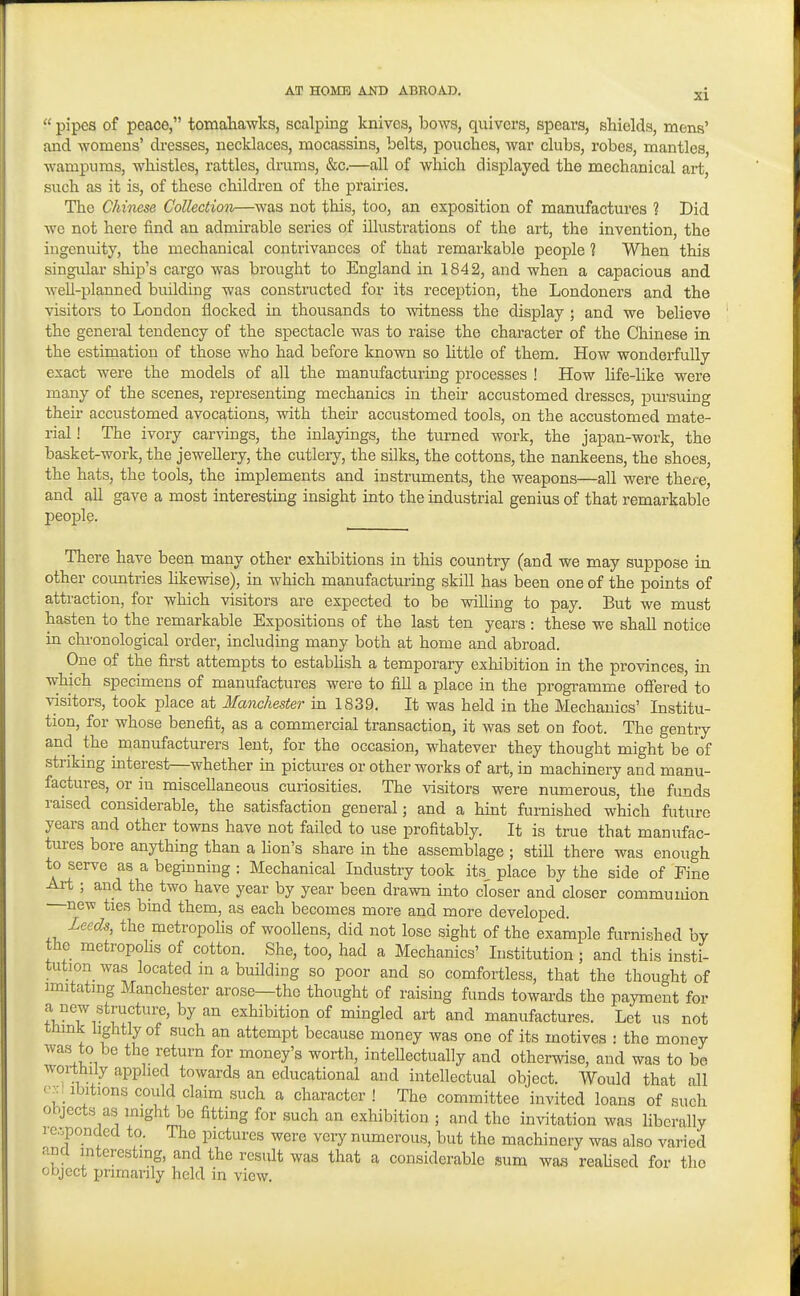  pipes of peace, tomaliawks, scalping knives, bows, quivers, spears, shields, mens' and womens' dresses, necklaces, mocassins, belts, pouches, war clubs, robes, mantles, wampums, whistles, rattles, drams, &c.—all of which disjplayed the mechanical art, such as it is, of these children of the prairies. The Chinese Collection—was not this, too, an exposition of manufactures ? Did we not here find an admirable series of illustrations of the art, the invention, the ingenuity, the mechanical contrivances of that remarkable people 1 When this singular ship's cargo was brought to England in 1842, and when a capacious and well-planned building was constructed for its reception, the Londoners and the visitors to London flocked in thousands to witness the display ; and we believe the general tendency of the spectacle was to raise the character of the Chinese in the estimation of those who had before known so little of them. How wonderfully exact were the models of all the manufacturing processes ! How life-like were many of the scenes, representing mechanics in then- accustomed dresses, pursuing their accustomed avocations, with their accustomed tools, on the accustomed mate- rial ! The ivory carvings, the inlayings, the turned work, the japan-work, the basket-work, the jewellery, the cutlery, the silks, the cottons, the nankeens, the shoes, the hats, the tools, the implements and instrimaents, the weapons—all were there, and all gave a most interesting insight into the industrial genius of that remarkable people. There have been many other exhibitions in this country (and we may suppose in other countries hkewise), in which manufacturing skill has been one of the points of attraction, for which visitors are expected to be willing to pay. But we must hasten to the remarkable Expositions of the last ten years : these we shall notice in chronological order, including many both at home and abroad. One of the first attempts to estabUsh a temporary exhibition in the provinces, in which specimens of manufactures were to fill a place in the programme ofiered to visitors, took place at Manchester in 1839, It was held in the Mechanics' Institu- tion, for whose benefit, as a commercial transaction, it was set on foot. The gentry and the manufacturers lent, for the occasion, whatever they thought might be of striking interest—whether in pictures or other works of art, in machinery and manu- factures, or in miscellaneous curiosities. The visitors were numerous, the funds raised considerable, the satisfaction general; and a hmt furnished which future years and other towns have not failed to use profitably. It is true that manufac- tures bore anything than a hon's share in the assemblage ; still there was enough to serve as a beginning : Mechanical Industry took its place by the side of Fine Art ; and the two have year by year been drawn into closer and closer communion —new ties bmd them, as each becomes more and more developed. Leeds, the metropohs of woollens, did not lose sight of the example furnished by the metropohs of cotton. She, too, had a Mechanics' Institution; and this insti- tution was located m a building so poor and so comfortless, that the thought of imitating Manchester arose—the thought of raising funds towards the payment for a new structure, by an exhibition of mingled art and manufactures. Let us not think lightly of such an attempt because money was one of its motives : the money was to be the return for money's worth, intehectually and otherwise, and was to be worthily applied towards an educational and intellectual object. Would that all e::: ibitions could claim .such a character ! The committee invited loans of such objects as might be fitting for such an exhibition ; and the invitation was liberally icoponded to. The pictures were very numerous, but the machinery was also varied ana interesting, and the result was that a considerable sum waa reahsed for the object primarily held in view.