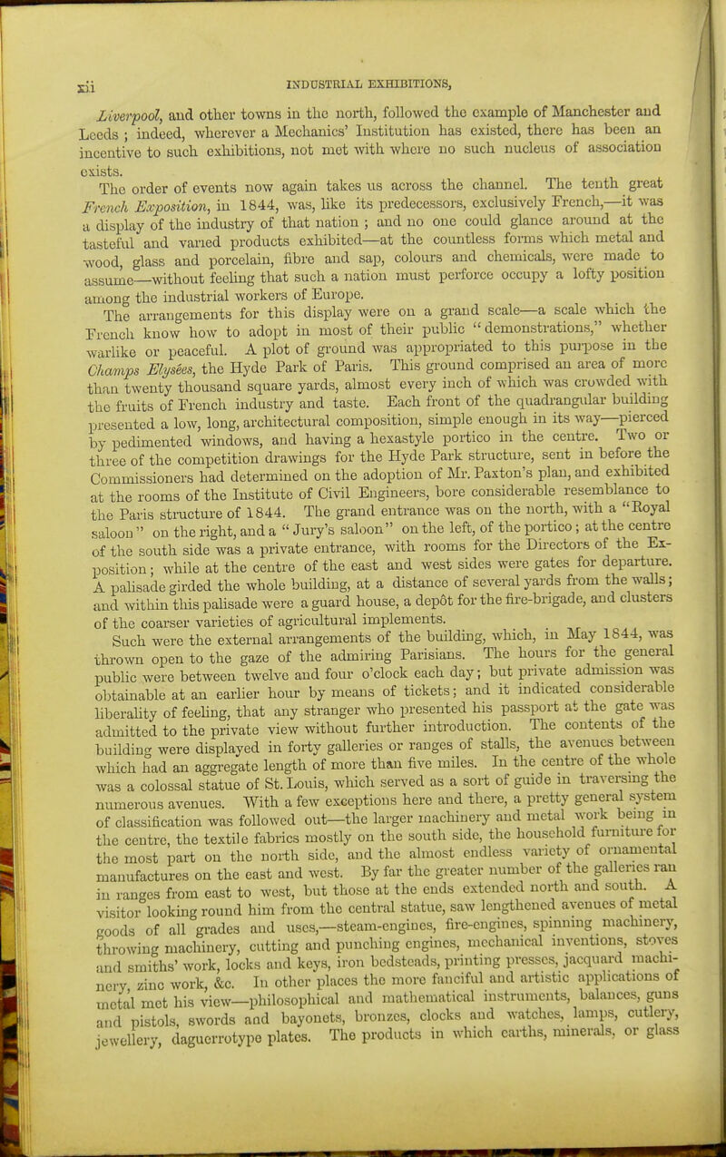 Liverpool, and other towns in the north, followed the example of Manchester and Leeds ; indeed, wherever a Mechanics' Institution has existed, there has been an incentive to such exhibitions, not met mth where no such nucleus of association exists. The order of events now again takes us across the channel. The tenth great French Exposition, in 1844, was, hke its predecessors, exclusively French,—it was a display of the industry of that nation ; and no one could glance around at the tasteful and varied products exhibited—at the countless foi-ms which metal and wood, glass and porcelain, fibre and sap, colours and chemicals, were made to assume—without feehng that such a nation must perforce occupy a lofty position among the industrial workers of Europe. The arrangements for this display were on a grand scale—a scale which the Trench know how to adopt in most of their pubhc demonstrations, whether warlike or peaceful. A plot of ground was appropriated to this purpose in the Champs Elysees, the Hyde Park of Paris. This ground comprised an area of more than twenty thousand square yards, almost every inch of which was crowded with the fruits of French industry and taste. Each front of the quadrangular building presented a low, long, architectural composition, simple enough in its way—pierced by pedimented windows, and having a hexastyle portico in the centre. Two or three of the competition drawings for the Hyde Park structure, sent in before the Commissioners had determined on the adoption of Mr. Paxton's plan, and exhibited at the rooms of the Institute of Civil Engineers, bore considerable resemblance to the Paris stracture of 1844. The grand entrance was on the north, with a Eoyal saloon  on the right, and a  Jury's saloon on the left, of the portico; at the centre of the south side was a private entrance, with rooms for the Directors of the Ex- position ; while at the centre of the east and west sides were gates for departure. A pahsade girded the whole building, at a distance of several yards from the walls; and within this pahsade were a guard house, a depot for the fire-brigade, and clusters of the coarser varieties of agricultural implements. Such were the external arrangements of the building, which, in May 1844, was thrown open to the gaze of the admiring Parisians. The hours for the general public were between twelve and four o'clock each day; but private admission was obtainable at an earlier hour by means of tickets; and it indicated considerable liberahty of feehng, that any stranger who presented his passport at the gate was admitted to the private view without further introduction. The contents of the building were displayed in forty galleries or ranges of stalls, the avenues between which had an aggregate length of more than five miles. In the centre of the whole was a colossal statue of St. Louis, which served as a sort of guide m travei;smg the numerous avenues. With a few exceptions here and there, a pretty general system of classification was followed out—the larger machinery and metal work being in the centre, the textile fabrics mostly on the south side, the household furniture for the most part on the north side, and the almost endless variety of ornamental manufactures on the east and west. By far the greater number of the galleries ran in ranges from east to west, but those at the ends extended north and south. A visitor looking round him from the central statue, saw lengthened avenues of metal goods of all grades and uses,—steam-engines, fire-engines, spinning machinery, throwing machinery, cutting and punching engines, mechanical inventions, stoves and smiths' work, locks and keys, iron bedsteads, printing presses, jacquard machi- nery zinc work, &c. In other places the more fanciful and artistic applications of metal met his view—philosophical and mathematical instruments, balances, guns and'pistols, swords and bayonets, bronzes, clocks and watches, lamps, cutlery, jewellery, daguerrotype plates. The products in which earths, minerals, or glass