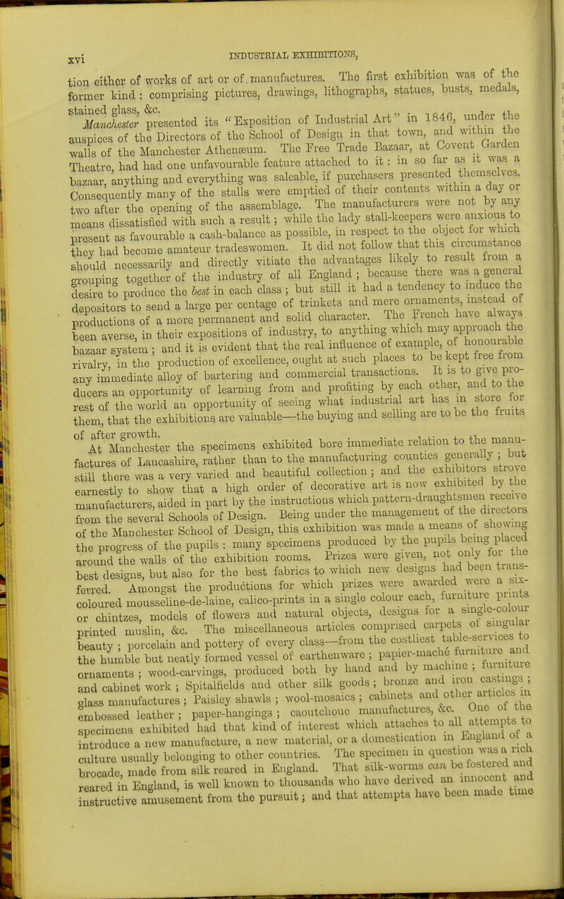 tion either of works of art or of. manufactures. Tho first exhibition was of the former kind : comprising pictures, drawings, lithographs, statues, busts, medals, ''M^lie'S^t-^entei its Exposition of Industrial Art in 1846, under the auspices of the Directors of the School of Design in that town, and within the 3s of the Manchester Athen^um. The Free Trade Bazaar, at Covent Garden Theatre, had had one unfavourable feature attached to it: m so far a^ it was a bazaar, anything and everything was saleable, if purchasers presented themselves Consequently many of the stalls were emptied of their contents withm a day or two Ser the opening of the assemblage. The manufacturers were not by any means dissatisfied with such a result; while the lady stall-keepers were anxious to present as favourable a cash-balance as possible, in respect to the object for which TeyTad become amateur tradeswomen. It did not foUow that this circumstance should necessarily and directly vitiate the advantages hkely to result from a grouping togethei-of the industry of all England; because there was a genei-al deshe to produce the host in each class ; but still it had a tendency o induce the depositors to send a large per centage of trinkets and mere oi^aments, instead of p Sons of a more permanent and solid character. The French l^ave always been averse, in their expositions of industry, to anythmg which may approach the bazaai Tyst m ; and it is evident that the real influence of example, of honourable rivalry in the production of exceUence, ought at such places to be kept free from any immediate alloy of bartering and commercial transactions I is to g^-^WO- ducers an opportunity of learning from and profiting by each other, and to the r^st of the wmM an opportunity of seeing what industrial art has m store for them, that the exhibitions are valuable—the buying and selhng are to be the Iruits 1? nSch^sto the specimens exhibited bore immediate relation to the manu- factures of Lancashii-e, rather than to the manufacturing counties generally ; but there was a very'varied and beautiful collection; and the -h^bitovs s^-ov^ earnestly to show that a high order of decorative art is now exh bited by the S^nSaJturers, aided in part by the instructions which Pattern-draughts^ from the several Schools of Design. Being under the management of the directm of the Manchester School of Design, this exhibition was made a means of showmg the progress of the pupils : many specimens produced by the pupils ^e-g 1 a ed around the walls of the exhibition rooms. Prizes were given, not only for the Tst designs, but also for the best fabrics to which new designs had been trans- fevred Ariiongst the productions for which prizes were awarded weie a six- coloured moussehne-de-laine, calico-prints in a single colour each, furniture print, or chintzes, models of flowers and natural objects, designs for a -colou iDrinted mushn, &c. The miscellaneous articles comprised carpets ot smgulai reauty ; poixel^in and pottery of every class-from the costliest tab~^ the humble but neatly formed vessel of earthenware ; P^lf ^'^^^^^. • ornaments ; wood-carvings, produced both by hand and by machme , fu n tuie Ld cabinet work ; Spitalfields and other silk ^oo^s , hron.^ -^-^ glass manufactures ; Paisley shawls ; wool-mosaics ; cabinets ^^^^^^l^^f embossed leather ; paper-hangings ; caoutchouc manufactures^c the specimens exhibited had that kind of interest which attaches to all attempts to introduce a new manufacture, a new material, or a domestication E^g^^f^ ^ culture usually belonging to other countries. The specimen m question was a iich brocade made fro^ silk reared in England. That silk-worms a.n be fostered and reared in England, is well known to thousands who have derived an innocent and nZcve aLsement from the pursuit; and that attempts have been made time