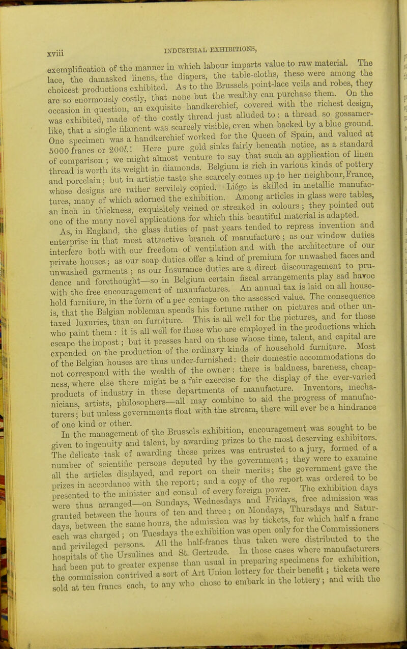 exemplification of tlie manner in which labour imparts value to raw material. The kce the damasked linens, the diapers, the table-cloths, these were anaong the cholest pi^Ictions exhibited. As to the Brussels point-lace veals and robes, they are so enormously costly, that none but the wealthy can purchase them. On the Tcasln in question, an exquisite handkerchief, covered with the nchest design, Ts exhibited inade of the costly thread just alluded to : a thread so gossamer- Kke that a sinc^le filament was scarcely visible, even when backed by a blue ground One sptimenC a handkerchief worked for the Queen of Spain, and valued at ?000 franc 200^.! Here pure gold sinks fairly beneath notice, as a standard of comparison ; we might almost venture to say that such an application of hnen threaTl worth its weight in diamonds. Belgium is rich m various kinds of pottery and porceTl; but in artistic taste she scarcely comes up to her neighbour, France, Those designs are rather servilely copied. Li6ge is ski led m metalhc manufac- tures many of which adorned the exhibition. Among articles m glass were tables an nch in'thickness, exquisitely veined or streaked in colours; they pointed out one of the many novel applications for which this beautiful material is adapted. As, in Englaiid, the glass duties of past years tended to repress mvention and enterprise in that most attractive branch of manufacture ; as our wmdow duties LteTre both with our freedom of ventilation and with the architecture of our pr vate houses; as our soap duties ofler a kind of premium for unwashed faces and Swashed garments ; as our Insurance duties are a direct discouragement to pm- Tence and forethought-so in Belgium certain fiscal arrangemen s play sad haroc with the free encouragement of manufactures. An annual tax is laid on all house- d fui^ tu e in the form of aper centage on the assessed value. The consequence is that the B Igian nobleman spends his fortune rather on pictures and other un- iaxed luxuries than on furniture. This is aU well for the pictures, and for those who paint them it is all well for those who are employed in the productions which Tscape the impost; but it presses hard on those f^f^^^^'^^Xi^^t ^^^ expended on the production of the ordinary kmds of household fmnitme Most of he Belgian houses are thus under-f arnished: their doniestic accommodations do not correspond with the wealth of the o.vner: there is baldness bareness, cheap- n s where S e there might be a fair exercise for the display of the ever-varied p Xts of industry in these departments of manufacture. Inventors, mecha- n cians artists, philosophers-aU may combine to aid the progress of manufac- Trers/but unl ss goverLents float with the stream, there will ever be a hmdrance In the management of the Brussels exhibition, encouragement was sought to be given to ingenuity and talent, by awarding prizes to the most deserving exhibitors^ Thellicate task of awarding these prizes was entrusted to a jury, formed of a numS of scTentific persons deputed by the government ; they were to examine Tthe articles displaced, and report on their mer^s; ^^^ov^---^^^^^^^^^^^^ m-izes in accordance with the report; and a copy of the lepoit was oideied to be e?en e^^^^^^^ minister and consul of every foreign power. The exhibition days veTe tt s arranc^ed-on Sundays, Wednesdays and Frida>;s free admission was Tanted ^et^^n the hours of ten 'and three ; on Mondays Thursdays and Satur- days betwel the same hours, the admission was by tickets, for which half a franc Clays, oecweeii rp,,_„,i ' 3 the exhibition was open only for the Commissioners ::?;riitrpo;.s:-^^^^ t... ...o to Wt* of the U«ulines and St. Gertmck. In those er«e» where maoufaoturers to „.eat.. e.pe»so x:^:^:^^^^^ 1  e„,ha^ in the lotte.,; an. with the