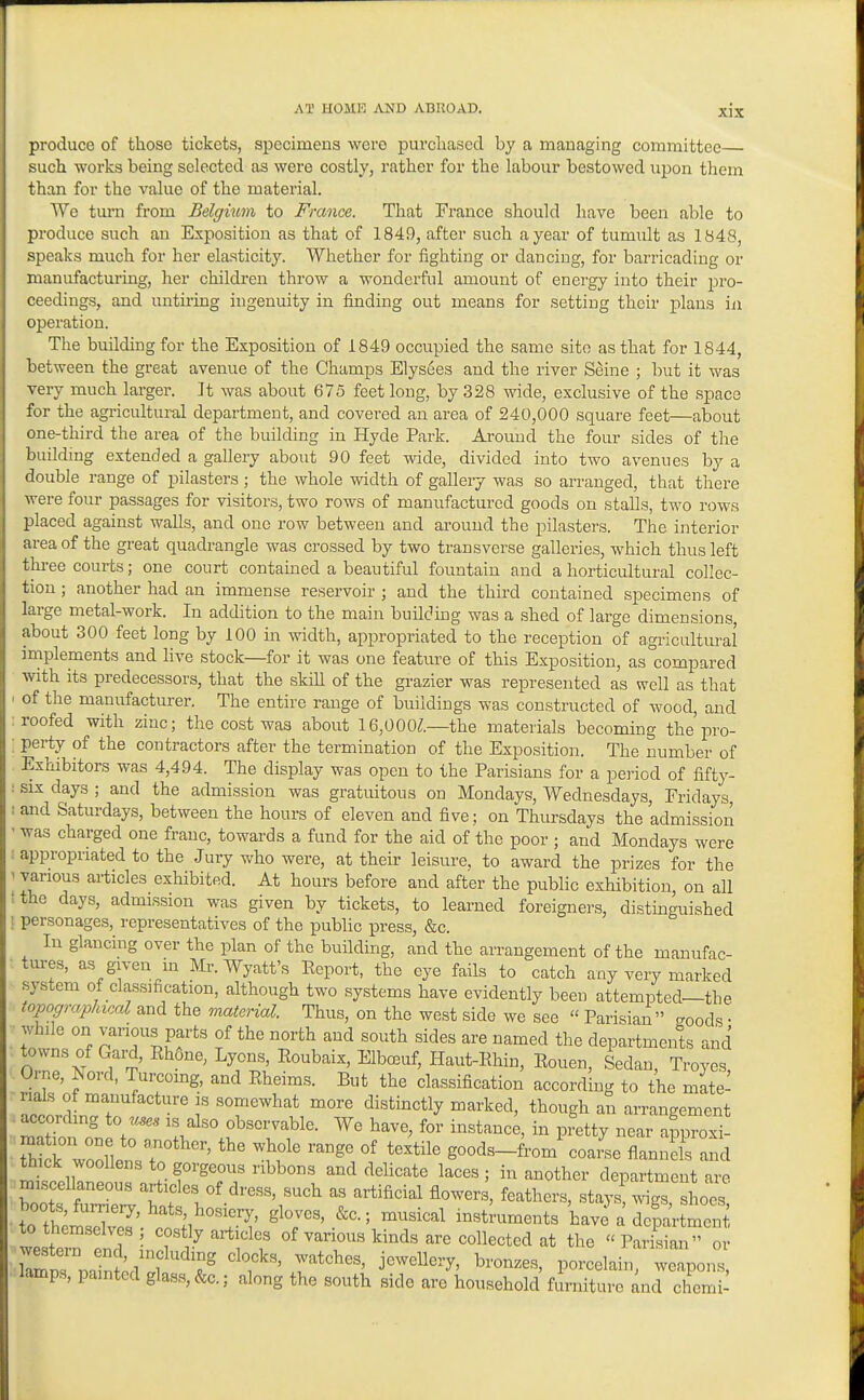 produce of those tickets, specimens were purchased by a managing committee such works being selected as were costly, rather for the labour bestowed uj)on them than for the value of the material. We turn from Belgium to France. That France should have been able to produce such an Exposition as that of 1849, after such a year of tumult as 1848, speaks much for her elasticity. Whether for fighting or dancing, for barricading or manufacturing, her children throw a wonderful amount of energy into their jjro- ceedings, and untiring ingenuity in finding out means for setting their plans in operation. The building for the Exposition of 1849 occupied the same site as that for 1844, between the great avenue of the Champs Elysees and the river Seine ; but it was very much larger. It was about 675 feet long, by 328 wide, exclusive of the space for the agricultural department, and covered an area of 240,000 square feet—about one-third the area of the building in Hyde Park. Around the four sides of tlie building extended a gallery about 90 feet wide, divided into two avenues by a double range of pilasters; the whole width of gallery was so arranged, that there were four passages for visitors, two rows of manufactured goods on stalls, two rows placed against walls, and one row between and around the pilasters. The interior area of the great quadrangle was crossed by two transverse galleries, which thus left thi-ee courts; one court contained a beautiful fountain and a horticultural collec- tion ; another had an immense reservoir ; and the third contained specimens of large metal-work. In addition to the main building was a shed of large dimensions, about 300 feet long by 100 in width, appropriated to the reception of agricultural implements and live stock—for it was one feature of this Exposition, as compared with its predecessors, that the skill of the grazier was represented as well as that of the manufacturer. The entire range of buildings was constructed of wood, and roofed with zinc; the cost was about 16,000^.—the materials becoming the pro- perty of the contractors after the termination of the Exposition. The number of Exhibitors was 4,494. The display was open to the Parisians for a period of fifty- .• six days ; and the admission was gratuitous on Mondays, Wednesdays, Fridays, : and Saturdays, between the hours of eleven and five; on Thursdays the admission ' was charged one franc, towards a fund for the aid of the poor ; and Mondays were ; appropriated to the Jury who were, at their leisure, to award the prizes for the ' various articles exhibited. At hours before and after the public exhibition, on all !the days, admission was given by tickets, to learned foreigners, distinguished ! personages, representatives of the public press, &c. In glancing over the plan of the building, and the arrangement of the manufac- tures, as given in Mr. Wyatt's Eeport, the eye fails to catch any very marked system of classification, although two systems have evidently been attempted—the topograplacal and the material. Thus, on the west side we see  Parisian goods • while on vanous parts of the north and south sides are named the departments and towns of Gard, Ehone, Lyons, Roubaix, Elboauf, Haut-Ehin, Eouen, Sedan, Troyes Orne, Isord, Turcoing, and Eheims. But the classification according to the mate- nals of manufacture is somewhat more distinctly marked, though an arrangement according to is also observable. We have, for instanci in pfetty near approxi- S rwoollI;i,r'^' ''^ ^^f^ ^^^^ goods-from' coar'se flannds and thick woollens to gorgeous ribbons and delicate laces; in another department are miscellaneous articles of dress, such as artificial flowers, feathers, stays 4s, shoes boots, furrieiy, hats, hosiery, gloves, &c.; musical instraments have a departm«5 western It ^ 7% articles of various kinds are collected at the  Parisian or amnrmin 1'*'^''' j^^^'^^^'^'^' P«^'°^Iain, weapons, lamps, pamted glass, &c.; along the south side are household furniture and chemi^