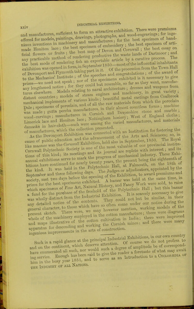 XXlV offered for models, paintings, ^^^^a ^^^^^^^^^^^ the best specimen of hand- Bious inventions in machinery ^^l^^^'^Xoidery ; the best specimen of arti- made Honiton lace [^''^'^^^^''ZTm^V o^^^^^^ ' °5 ficial flowers or fnuts ; f^J^^^^^^^^ the waste lands of Dartmoor ; and any practicable method oi rendexmg P^^^^ ^ , cm-ative process. The the best mode of rendexnng fi^^-^^^r fsSO-mostof the influent exhibition was opened in ^^r-^'^^^^^l^^^ Z procession from the Town Hall of Devonport and Plymou h P^^^^^^^^^ ^^^^ congratulations ; of the award of to the Mechanics' Institute ; ot me si .^^^^ exhibited is it necessary to give prizes-we need not speak ; ^^'^^J ^^^.^^^i^, so far as they went, manufac- Ly lengthened ^^^v.M 4 to ^^^^^ architecture ; dresses and weapons from tures elsewhere, ^^^^f;'^^'''^,^^^^^ and machinery, in great variety ; distant countries; models ^^fJ^^X^eautiful metal castings from Coalbrook xnechanical implements o J^^^ .materials from which the porcelain Dale ; specimens of porcelain, of aU the ^^^^^^^^^^^ ^^^.^^^ . ^^^^^ was made ; gutta percha ^^^-^^f^'''^^ Devonshire stone and marble ; wood-carvings; manufactures n ^l^^^^ hosiery; West of England cloths; Liinericlc lace and Hoi^^^^^^^ .aried'manufactures, and materials rVimasks in hair-clotn—sucn wciu a, ^ ^^.ct^es, which tl^f .-^^-^:td with an Institution for fostering the As the Devonport Exhibition was c^^^^^^^^^^ Sciences; so, in cause of pubHc education ^^^V? , H^^^^^^^^^ in September, 1850. The Royal like manxWwas (^^rmoaU^^^^f^^^^ ^,,vincial institu- Cornwall Polytechnic Society is ^^^f^^^^ . replete Avith interest; and its Sons of this kind; ^l^^'^^^f^^ ^J^:^ ^ These Exhi- annual exhibitions serve to mark -esent being the eighteen h of bitions have continued for --^^^^^^^^^^^^^^^ It Falmouth, on the 18th of the kind. It was ^ m_ the Polytechnic ^ ^^.^^^^^^^ September and three fol^^lhtT^enin.o the Exhibition, to award premiums and society, met two days before t^ie 0^^^^^° \ ^as held at the same time, m prizes for the best specimens !^tHisroiy%nd Eanc^ Work were sold, to raise which specimens of Fme Art ^f'^'^l,^^^^^^^ Polytechnic Hall; but this bazaar a fund for the purchase of the ^^^^ ^^^^^^^^^^^ ^t is scarcely necessary to give wholly distinct from he Ind stnal Exh bx ^^^^ any detailed notice of the contents i y ^^^^^^ ^,,,,^g the geLal character, to those ^^^^^^^^^^J^^^^^^^^^^ working models of the present sketch. There were we ^^.Wacture; there were diagrams ■ Ihole of the machinery employed in ^^^^^ ^^^^^^^^ .^^ ^^^ia; there were improved Ind maps illustrative of ^^^J^^^i^ and there were many • ■ oi Tnrlustrial Exhibitions, in our own country Such is a rapid glance at the ^^of course we do not profess to and on the continent, which deserv ^^^VZ^^^^ of amplitude be of correspond- have enumerated all such, nor would ^^^'^^ ^''J ^ . ^ foretaste of what may await l:r.ervice. Enough ^^^-^^^ t ^production to a Cvc.OP.nx. o. him in the busy year iB5l, and to seiv THK Industry of all Nations.