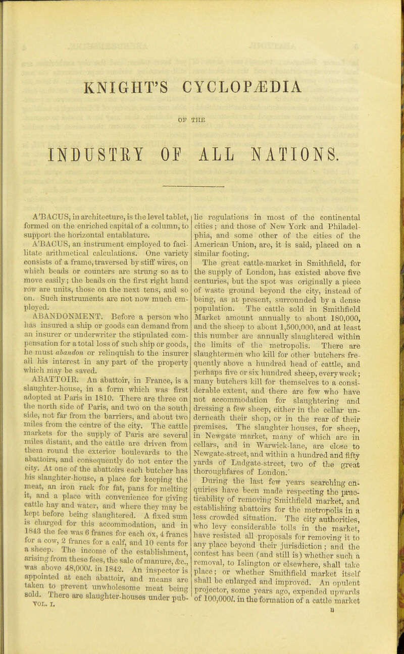 KNIGHT'S CYCLOPAEDIA OP illE INBUSTRY OE ALL NATIONS. A'BACUS, iu architectoe, is the level tablet, formed on the enriched capital of a column, to support the horizontal entahlatiu'e. A'BACUS, an instrument employed to faci- litate arithmetical calculations. One variety consists of a frame, traversed by stifi wires, on which beads or counters ai'e strung so as to move easily; the beads on the first right hand row are units, those on the next tens, and so on. Such instruments ai'e not now much em- ployed. iVBANDONMENT. Before a person who has insured a ship or goods can demand from an insurer or undei-writer the stipulated com- pensation for a total loss of such ship or goods, he must abandon or relinquish to the insm-er all his interest in any pai-t of the property which may be saved. ABATTOIE. An abattoir, in France, is a slaughter-house, in a form which was first adopted at Paris m 1810. There are three on the north side of Paris, and two on the south side, not far from the barriers, and about two miles from the centi-e of the city. The cattle markets for the supply of Paris are several miles distant, and the cattle are driven from them roimd the exterior boulevards to the abattoirs, and consequently do not enter the city. At one of the abattoirs eacli butcher has his slaughter-house, a place for keeping the meat, an iron rack for fat, pans for melting it, and a place with convenience for giving cattle hay and water, and where they may be kept before being slaughtered. A fixed sum is charged for this accommodation, and in 1843 the fee was 6 francs for each ox, 4 francs for a cow, 2 francs for a calf, and 10 cents for a sheep. The income of the establishment, arismg from these fees, the sale of manure, &c., was above 48,000/. in 1842. An inspector is appomted at each abattoir, and means are taken to prevent unwholesome meat being sold. There are slaughter-houses under pub- TOL. I, he regulations in most of the continental cities ; and those of New York and Philadel- phia, and some other of the cities of the American Union, are, it is said, placed on a similar footing. The great cattle-market in Smithfleld, for the supply of London, has existed above five centitries, but the spot was originally a piece of waste ground beyond the city, instead of being, as at present, surrounded by a dense population. The cattle sold in Smithfield Mai-ket amount annually to about 180,000, and the sheep to about 1,500,000, and at least this number are annually slaughtered -within the Hmits of tlie metropohs. There are slaughtermen who kill for other butchers fre- quently above a hundred head of cattle, and perhaps five or six hundred sheep, every week; many butchers kill for themselves to a consi- derable extent, and there are few who have not accommodation for slaughtering and di-essing a few sheep, either in the cellar un- derneath their shop, or in the rear of their premises. The slaughterhouses, for sheep, in Newgate market, many of which are in cellars, and in Wanvick-laue, are close to Newgate-street, and -\vithm a hundred and fifty yards of Ludgate-street, two of the great thorouglifai-es of London.' Dm-ing the last few years searching en- quiries have been made respecting the i)rac3- ticability of removing Smitlifield mai-ket. and establishing abattoirs for the metropolis in a less crowded situation. The city authorities, who levy considerable tolls in the market, have resisted all proposals for removing it to any place beyond tlieir jurisdiction ; and the contest has been (and still is) whether su(!h a removal, to Islington or elsewhere, shall take place; or whether Smithfield market itself shall be enlarged and improved. An opulent projector, some years ago, expended upivards of 100,000/. in tlie formation of a cattle moi'ket B