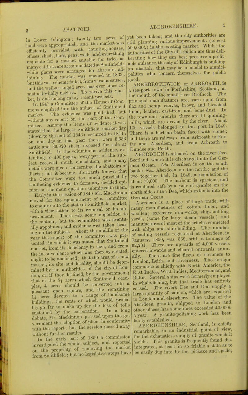 3 ABATTOIR. ABERDEENSHIRE. in Lower Islington; twenty-two acres of land were appropriated; and the market was efficiently provided mih countjug-liouses, offices, sheds, lairs, pens, wells, and everytlung reqiiisite for a market suitable for twice as many cattle as are accommodated at Smithfield, while plans were arranged for abattoirs ad- ioinin. The market was opened m lti6o, butthisvastschemefailed.fromvariouscauses, and the ^vell-al■ranged area has ever smce re- mained whoUy useless. To revive this mar- ket, is one among many recent projects. In 1847 a Committee of the House of Com- mons enciuired mto the subject of Smithfield market. The evidence was published hut mthout any report on the part of the Com- mittee. Among the items of evidence it was stated that the lai'gest Smithfield market-day (down to the end of 1846) occurred m 1844 : on one day in that year there were o,633 cattle and 39,920 sheep exposed lor sale at Smithfield. In the voluminous evidence, ex tending to 400 pages, every part of the sub ject received much elucidation, and many details were given concemLng the ahattons ot Paris ; but it became afterwards known that the Committee were too much puzzled by conflicting evidence to form any decided opi- nion on the mam question submitted to them Eai'lyin the session of 1849 Mr. Maclannon moved for the appomtment of a committee to enquu-e into the state of Smithfield market, with a view either to its removal or its im- provement. There was some opposition to the motion; but the committee was eventu- aUy appomted, and evidence wds taken, bear- ing on the subject. About the middle of the year the report of the committee was pre- sented; in which it was stated that Smithfield market, from its deficiency in size, and Irom the mconvenience wliich was thereby created, ou-ht to be abolished; that the ai-ea of a new market, its site and locality, should be deter- mmed by the authorities of the city ot Lon- don, or, if they dechned, by the government that of the 5.1 acres which Smithfield occu- pies, 4 acres should be converted into a pleasant open square, and the remammg li acres devoted to a range of handsome buildings, the rents of which would proba- bly go far to make up for the loss of tolls sustained by the corporation. In a long debate, Mr. Mackinnou pressed upon the go vernment the adoption of plans in conformity with the report; but the session passed away TOthout further results. . . In the early part of 1850 a commission investigated the whole subject, and reported on the propriety of removing the market from Smithfield; but no legislative steps have yet been taken; and the city authorities are still planning various improvements (to cost 500,000/.) in the existing market. Whilst the authorities of the City of London are thus deU- berating how they can best presen-e a profit- able nuisance, the city of Edinbui-gh is building an abattoir, that may be a model to munici- pahties who concern themselves for public good. ABERBROTHWICK, or ARBROATH, is a sea-port town in Eorfarslm-e, Scotland, at the mouth of the small river Brothock. The principal manufactm-es are, yarn spun from flax and hemp, canvas, brown and bleached linen, leather, cast-iron, and bone-dust. ^ In the town and suburbs there are 16 spinnmg- mills, wMch are diiven by the river. About 106 vessels belonged to the port hi 1849. There is a harbour-basin, faced with stone; and there are railways from Arbroath to For- far and Aberdeen, and from Arbroath to Dundee and Perth. ABERDEEN is situated on the river Dee, Scotland, Avhere it is discharged into the Ger- man Ocean. Old Aberdeen is on the south bank: Neiv Aberdeen on the north ; and the two together had, in 1849, a population of about 73,000. The hai-bom- is spacious, and is rendered safe by a pier of granite on the north side of the Dee, which extends mto the German Ocean. Aberdeen is a place of large trade, with many manufactm-es of cotton, linen, and woollen; extensive u-on-works, ship-building yards, (some for large steam-vessels,) and manufactm-es of most of the ai-ticles connected with ships and ship-building. The number of sailing vessels registered at Aberdeen, in January, 1850, was 368, with a tonnage of 62,234. There are upwards of 4,000 vessels entered inwards and cleared outvi-ards annu- ally. There are fijie fleets of steamers to London, Leith, and Inverness. The foreign commerce is chiefly with. North America, the East Indies, West Indies, Mediten-anean, and Baltic. Several ships were formerly employed in whale-fishmg, but that ti-ade has entii-ely ceased. The rivers Dee and Don supply a lai-ge quantity of salmon, which oi-e exported to London and elsewhere. Tlie value of the Aberdeen granite, shipped to London and other places, has sometunes exceeded 40,000^. a year. A granite-polishing work has been lately established. ABERDEENSHIRE, Scotland, is cuiefly remai-kable, in an industrial point of riew, for the exhaustless supply of granite which it yields. This granite is frequently found dis- integrated, at least in so friable a state as to be easily dug into by the pickaxe and spade;