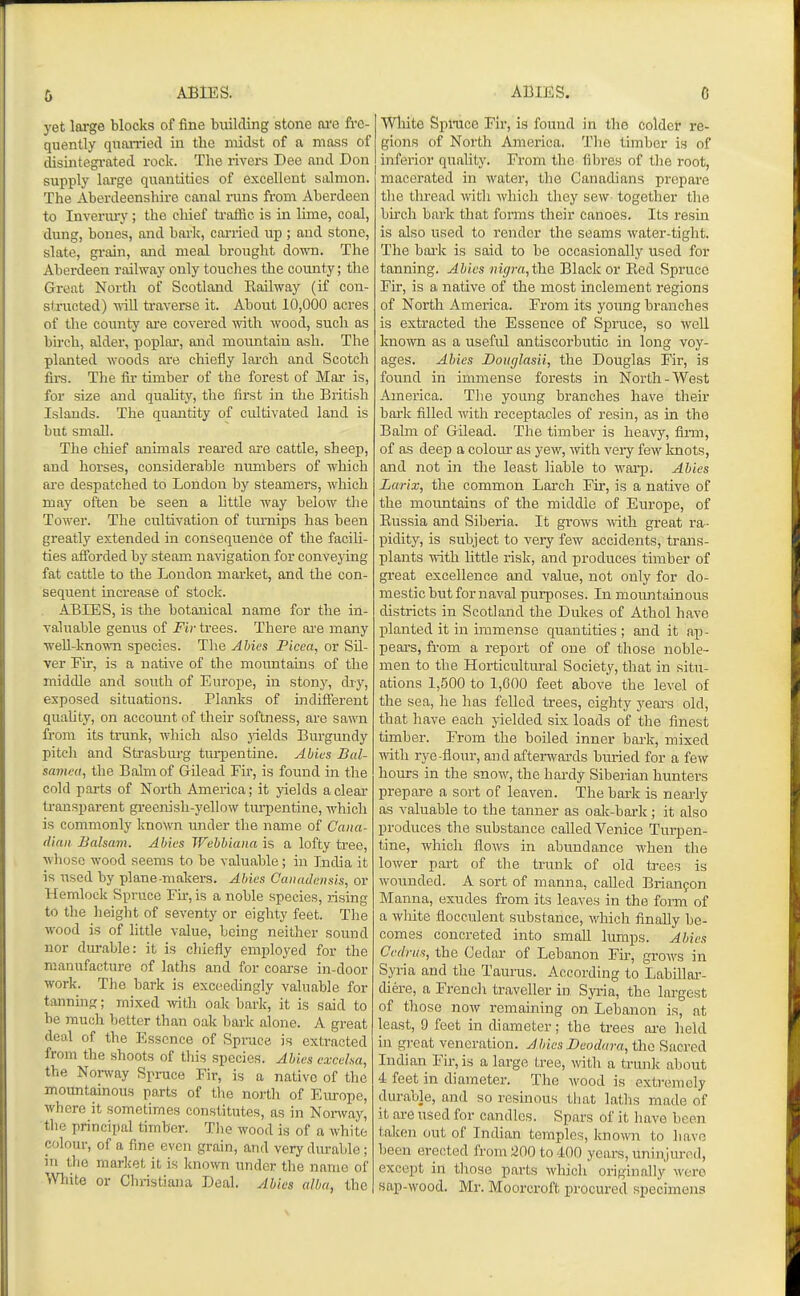ABIES. ABIES. yet large blocks of fine building stone ore fre- quently qnon-ied in the midst of a mass of disintegi-ated rock. The rivers Dee and Don supply large quantities of excellent salmon. The Aberdeenshire canal runs from Aberdeen to Inverm-y; the chief ti-affic is in lime, coal, dung, bones, and bark, cai-iied up ; and stone, slate, grain, and meal brought down. The Aberdeen railway only touches the county; the Great North of Scotland Eailway (if con- structed) -nill ti-averse it. About 10,000 acres of the county are covered with wood, such as bu'ch, alder, poplai', and mountain ash. The planted woods are chiefly larch and Scotch firs. The fir timber of the forest of Mar is, for size and quaUty, the first in the British Islands. The quantity of cultivated land is but small. The chief animals reared ai'e cattle, sheep, and horses, considerable numbers of which are despatched to London by steamers, which may often he seen a little way below the Tower. The cultivation of turnips has been greatly extended in consequence of the facili- ties aflTorded by steam navigation for conveying fat cattle to the London market, and the con- sequent increase of stock. ABIES, is the botanical name for the in- valuable genus of Fir trees. There are many weU-known species. The Abies Picea, or Sil- ver Fir, is a native of the mountains of the middle and south of Europe, in stony, diy, exposed situations. Planks of indiflerent quality, on account of their softness, are sawn from its trunk, which also jdelds Burgundy pi tell and Strasbm'g turpentine. Abies Bal- saviea, the Balm of Gilead Fir, is found in the cold parts of North America; it yields a clear ti'ansparent greenish-yellow turpentine, which is commonly known under the name of Cana- dian Balsam. Abies Webbiana is a lofty tree, whose wood seems to be valuable; in India it is used by plane-makers. Abies Canadensis, or Hemlock Spruce Fir, is a noble species, rising to the height of seventy or eighty feet. The wood is of little value, being neither sound nor durable: it is chiefly employed for the manufacture of laths and for coarse in-door work. The bark is exceedingly valuable for tanning; mixed with onk bark, it is said to be much better than oak bai'k alone. A great deal of the Essence of Sprace is extracted from the shoots of this species. Abies exceha, the Nonvay Spruce Fir, is a native of the mountainous parts of the north of Eiu-ope, where it sometimes constitutes, as in Nonvay, the principal timber. The wood is of a white colour, of a fine even grain, and very durable ; in the market it is known under the name of Wliite or Christiana Deal. Abies alba, the Wliite Spmce Fir, is found in the colder re- gions of North America. The timber is of inferior quality. From the fibres of the root, macerated in water, the Canadians prepare the thread with which they sew together the birch bark that forms their canoes. Its resin is also used to render the seams water-tight. The bai'k is said to be occasionally used for tanning. Abies mgm,th.e Black or Eed S^jruce Fir, is a native of the most inclement regions of North America. From its young branches is extracted the Essence of Spruce, so well knoivn as a useful antiscorbutic in long voy- ages. Abies Douglasii, the Douglas Fir, is found in immense forests in North-West America. The young branches have their bark filled with recei^tacles of resin, as in the Bahn of Gilead. The timber is heavy, finn, of as deep a colour as yew, -with very few knots, and not in the least liable to wai-p. Abies Larix, the common Larch Fir, is a native of the mountains of the middle of Europe, of Kussia and Sil^eria. It grows -with great ra- pidity, is subject to very few accidents, trans- plants with little risk, and produces timber of great excellence and value, not only for do- mestic but for naval purposes. In mountainous districts in Scotland the Dukes of Athol have planted it in immense quantities ; and it ap- pears, fi-om a report of one of those noble- men to the Horticultural Society, that in situ- ations 1,500 to 1,600 feet above the level of the sea, he has felled trees, eighty yeai-s old, that have each yielded six loads of the finest timber. From the boiled inner bark, mixed with rye-flour, and afterwards buried for a few hours in the snow, the hardy Siberian hunters prepare a sort of leaven. The bark is neai'ly as valuable to the tanner as oak-bai-k; it also produces the substance called Venice Turpen- tine, which flows in abundance when the lower part of the trunk of old trees is wounded. A sort of manna, called Brianyon Manna, exudes from its leaves in the forni of a white fiocculent substance, vrhich finally be- comes concreted into small lumps. Abies Cedriis, the Cedar of Lebanon Fir, grows in Syria and the Taurus. According to Labillai-- diere, a Frencli traveller in Syria, the largest of those now remaining on Lebanon is, at least, 9 feet in diameter; the trees ai-e held in great veneration. Abies Duodura,t\\(i^iicvoA Indian Fir, is a large tree, with a trunk aliout 4 feet in diameter. The Avood is extremely durable, and so resinous that laths made of it are used for candles. Spars of it liave been taken out of Indian temples, known to liave Ijeen erected fromSOO to 400 years, uninjured, except in tliose parts which originally Avero sap-wood. Mr. Moorcroft procured specimens
