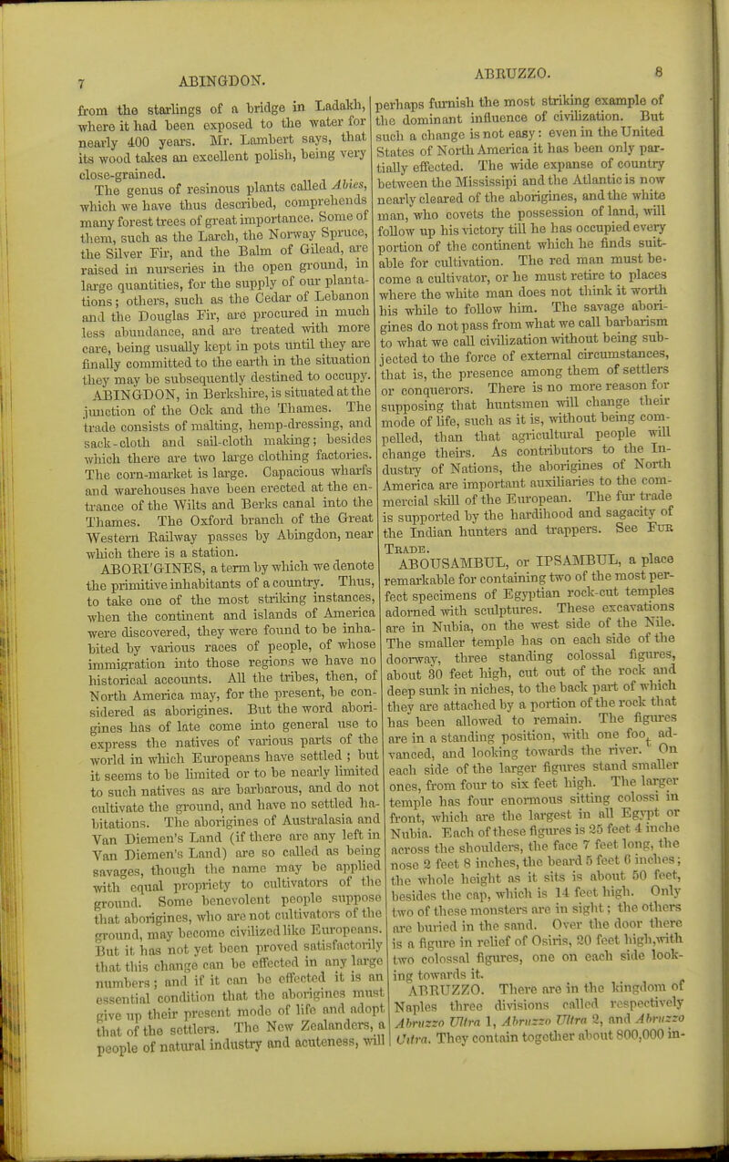 ABINGDON. from the starlings of a bridge in LadaUi, where it had been exposed to the water for nearly 400 yeai-s. Mr. Lambert says, that its wood talies an excellent poUsh, being very close-grained. The genus of resinous plants called Abies, which we have thus described, comprehends many forest trees of great importance. Some of them, such as the Larch, the Noi-way Spruce, the Silver Fir, and the Balm of Gilead, ai-e raised in nurseries in the open ground, m lai-ge quantities, for the supply of our planta- tions ; others, such as the Cedar of Lebanon and the Douglas Fir, are procured in much less abundance, and ai-e treated with more care, being usually kept in pots until they are finally committed to the earth in the situation they may be subsequently destined to occupy. ABINGDON, in Berkshu-e, is situated at the junction of the Ock and the Thames. The trade consists of malting, hemp-dressing, and sack-cloth and sail-cloth making; besides which there are two large clothing factories. The corn-market is large. Capacious wharfs and warehouses have been erected at the en- trance of the AVilts and Berks canal into the Thames. The Oxford branch of the Great Western Eailway passes by Abingdon, near which there is a station. ABOKI'GINES, a term by which we denote the primitive inhabitants of a country. Thus, to take one of the most strildng uistances, when the contment and islands of America were discovered, they were fotmd to be inha- bited by various races of people, of whose immigration into those regions we have no historical accounts. All the tribes, then, of North America may, for the present, he con sidered as aborigines. But the word abori- gmes has of late come into general use to express the natives of various parts of the world in which Em-opeans have settled ; but it seems to be limited or to be nearly limited to such natives as are barbarous, and do not cultivate the ground, and have no settled ha- bitations. The aborigines of Australasia and Van Diemen's Land (if there are any left in Van Diemen's Land) are so called as being savages, though the name may he applied with equal propriety to cultivators of the ground. Some benevolent people suppose that aborigines, who are not cultivators of the ground, may become civihzedlike Eiu-opcans. But it has not yet been proved satisfactorily that this change can be effected in any large numbers; and if it can be effected it is an essential condition that the aborigines must give up their present mode of life and adopt that of the settlers. The New Zealanders, a people of natural industry and acuteness, mil perhaps furnish the most striking example of the dominant influence of civilization. But such a change is not easy: even in the United States of North America it has been only par- tially effected. The wide expanse of country between the Mississipi and the Atlantic is now nearly cleared of the aborigines, and the white man, who covets the possession of land, will follow up his ^'icto^y till he has occupied every portion of the contment which he finds suit- able for cultivation. The red man must be- come a cultivator, or he must retke to places where the white man does not think it worth his while to follow hun. The savage abori- gines do not pass from what we call barbarism to what we caU civilization mthout being sub- jected to the force of external circumstances, that is, the presence among them of settlers or conquerors. There is no more reason for supposing that huntsmen will change their mode of hfe, such as it is, without being com- pelled, than that agricultiu-al people will change theirs. As contributors to the In- dustry of Nations, the aliorigines of North America are important auxihai-ies to the com- mercial sldU of the European. The fm- ti-ade is supported by the hardihood and sagacity of the Indian hunters and trappers. See Erm Teade. ABOUSAMBUL, or IPSAMBUL, a place remarkable for containing two of the most per- fect specimens of Egyi^tian rock-cut temples adorned with sculptures. These excavations are in Niibia, on the west side of the Nile. The smaller temple has on each side of the doorway, three standing colossal figures, about 30 feet high, cut out of the rock and deep sunk in niches, to the back part of which they are attached by a portion of the rock that has been allowed to remain. The figiu-es are in a standing position, with one foo^ ad- vanced, and looking towards the river. On each side of the larger figures stand smaller ones, from four to six feet high. The larger temple has four enormous sittmg colossi m front, which are the largest in all Egypt or Nubia. Each of these flgiu-es is 25 feet 4 inehe across the shoulders, the face 7 feet long, the nose 2 feet 8 inches, the beard 5 feet G inches; the whole height as it sits is about 50 feet, besides the cap, which is 14 feet high. Only two of these monsters are in sight; the others are buried in the sand. Over the door there is a figure in reUef of Osiris, 30 feet high,Avith two colossal figures, one on each side look- ing towards it. ABRUZZO. There are in the Idngdora of Naples three diA-isions called respectively Abriizzo Ultra 1, Ahriizzn Ulira 2, and Almtzzo Ultra. They contain togetlier about 800,000 in-