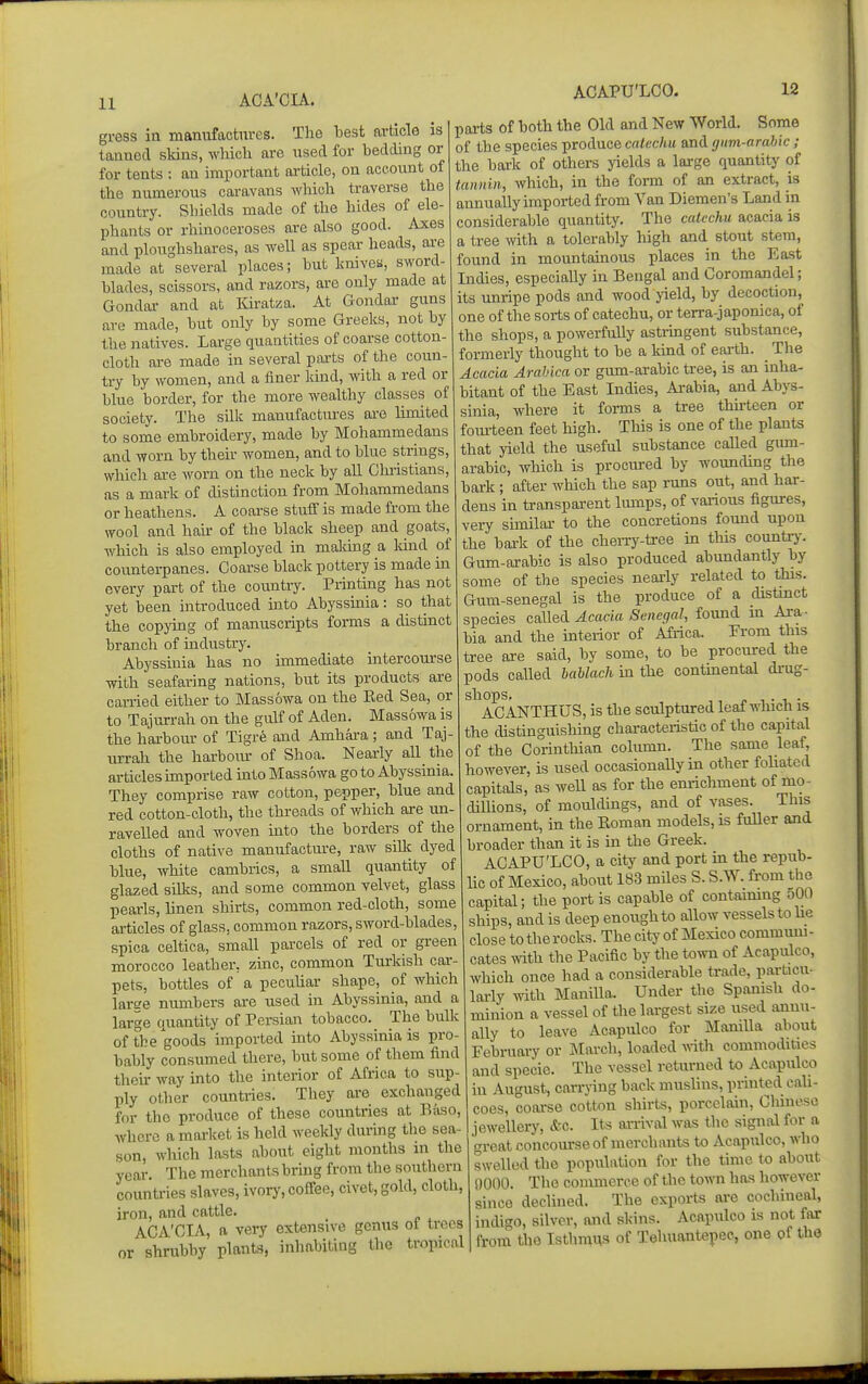 ACA'CIA. ACAPU'LCO. 12 gress in manufactures. The best article is tanned skins, which are used for bedding or for tents : an important article, on accotmt of the numerous caravans which traverse the country. Shields made of the hides of ele- phants or rhinoceroses are also good. Axes and ploughshares, as well as spear heads, are made at several places; but knivea, sword- blades, scissors, and razors, are only made at Gondai- and at Kiratza. At Gondar guns are made, but only by some Greeks, not by the natives. Large quantities of coarse cotton- cloth are made in several pai-ts of the coun- try by women, and a finer land, with a red or blue border, for the more wealthy classes of society. The silk manufactures are limited to some embroidery, made by Mohammedans and worn by their women, and to blue strings, which are worn on the neck by all Chi-istians, as a mark of distinction from Mohammedans or heathens. A coai-se stuff is made from the wool and hair of the black sheep and goats, which is also employed in maldng a lund of counterpanes. Coarse black pottery is made in every part of the countiy. Printing has not yet been mtroduced mto Abyssinia: so that the copying of manuscripts forms a distinct branch of industry. Abyssinia has no immediate intercom'se with seafaring nations, but its products are carried either to Massowa on the Eed Sea, or to Tajurrah on the giUf of Aden. Massowa is the harbour of Tigre and Amhara; and Taj- urrah the harboiu- of Shoa. Nearly all the articles imported into Massowa go to Abyssinia. They comprise raw cotton, pepper, blue and red cotton-cloth, the threads of v/hich are un- ravelled and woven into the borders of the cloths of native manufactm-e, raw siUc dyed blue, white cambrics, a small quantity of glazed silks, and some common velvet, glass pearls, linen shirts, common red-cloth, some articles of glass, common razors, sword-blades, spioa celtica, small parcels of red or green morocco leather, zinc, common Turkish cai-- pets, bottles of a peculiar shape, of which laree numbers are used in Abyssinia, and a large quantity of Persian tobacco. The bulk of the goods imported into Abyssinia is pro- bably consumed there, but some of them find their way into the interior of Africa to sup- ply other countries. They are exchanged for the produce of these countries at B.'iso, where a market is held weekly during the sea- son, wliich lasts about eight months m the year. The merchants bring from the southern countries slaves, ivory, coffee, civet, gold, cloth, iron, and cattle. ACA'CIA, a very extensive genus ot trees or shrubby plants, inhabiting the tropical parts of both the Old and New Worid. Some of the species produce catechu and (jnm-arahlc; the bark of others yields a large quantity of tannin, Avhich, in the form of an extract, is annually imported from Van Diemen's Land in considerable quantity. The catechu acacia is a tree with a tolerably high and stout stem, found in mountainous places in the East Indies, especially in Bengal and Coromandel; its unripe pods and wood yield, by decoction, one of the sorts of catechu, or terra-japonica, of the shops, a powerfully astringent substance, formerly thought to be a kind of earth. The Acacia Arahica or gum-arabic tree, is an inha- bitant of the East Indies, Ai-abia, and Abys- sinia, where it forms a tree thkteen or fom-teen feet high. This is one of the plants that yield the useful substance caUed giun- arabic, which is prociured by wounding the bark; after which the sap runs out, and har- dens in transparent liunps, of various figures, very similar to the concretions found upon the bark of the cheii-y-tree in this country. Gum-arabic is also produced abundantly by some of the species nearly related to this. Gum-senegal is the produce of a distmct species called Acacia Senegal, found m Ara - bia and the interior of Africa. Prom this tree axe said, by some, to be procured the pods called bahlach in the contmental drug- shops. ... ACANTHUS, is the sculptured leaf which is the distinguishing chai-acteristic of the capital of the Corinthian column. The same leaf, however, is used occasionally in other foliated capitals, as well as for the enrichment of mo- dillions, of mouldings, and of vases. This ornament, in the Eoman models, is fuller and broader than it is in the Greek. ACAPU'LCO, a city and port in the repub- lic of Mexico, about 183 miles S. S.W. from the capital; the port is capable of contaimng 500 ships, and is deep enough to allow vessels to he close to the rocks. The city of Mexico communi - cates ^Yith the Pacific by the to^vn of Acapulco, which once had a considerable trade, particu- larly with Manilla. Under the Spanish do- minion a vessel of the largest size used annu- ally to leave Acapulco for Mamlla about February or March, loaded with commodities and specie. The vessel returned to Acapulco in August, carrjang back muslins, printed cali- coes, coarse cotton shirts, porcelain, Chinese jewellery, &c. Its arrival was the signal for a great concourse of merchants to Acapulco, who swelled the population for the time to about 0000. The commerce of the town has however since declined. The exports are cochineal, indigo, silver, and skins. Acapulco is not far from the Isthmus of Tehuantepec, one of the