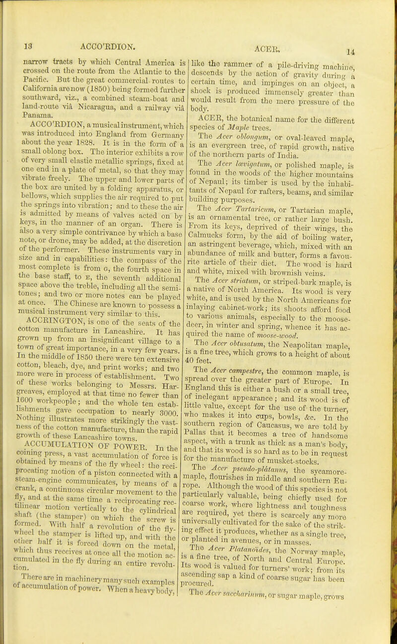 ACER narrow tracts by which Centi-al America is crossed on the route from tlie Athmtic to the Pacific. But tlie great commercial routes to California lu-euow (1850) being formed further soutliwai-d, viz., a combined steam-boat and land-route Nicai-agua, and a railway via Panama. ACCO'EDION, a musical instrument, which was introduced into England from Gemiany about the year 1828. It is in the foi-m of a small oblong box. The interior exliibits a row of very small elastic metallic springs, fixed at one end in a plate of metal, so that they may vibrate freely. The upper and lower parts of the box are united by a folding apparatus, or bellows, which supplies the air required to put the springs mto ribration; and to these the air is admitted by means of valves acted on by keys, in the manner of an organ. There is also a veiy simple contrivance by which a base note, or drone, may be added, at the discretion of the performer. These instruments vaiy in size and in capabilities: the compass of the most complete is from g, the fom-th space in the base staff, to e, the seventh additional space above the treble, including aU the semi- tones; and two or more notes can be played at once. The Chinese are Imown to possess a musical instrument very similar to this ACCKINGTON, is one of the seats of the cotton manufacture in Lancashh-e. It has grown up from an insignificant village to a to-ivn of gi-eat importance, in a very few years In the middle of 1850 there were ten extensive cotton, bleach, dye, and print works; and two niore were m process of establishment. Two of these works belonging to Messrs. Har- greaves, employed at that time no fewer than 1600 workpeople; and the whole ten estab- lishments gave occupation to nearly 3000 Nothing Illustrates more stiikingly the vast- ness of the cotton manufacture, than the rapid growth of these Lancashire towns ACCUMULATION OF POWER. In the coinmg press, a vast accumulation of force is obtained by means of the fly wheel: the reci- procating motion of a piston connected mth a steara-engme communicates, by means of a crank, a contmuous circular movement to the fly, and at the same time a reciprocating rec- ^^^'^ cylindrical shaft the stamper) on which the screw is rer\..'!;ii^f «fAy- 14 , , '^vuiuuuii 01 me ti\ o^.er Slf'-r^'; '''''' P' the w nh th ^''''^ '^'^ °^ metal, which thus receives at once all the motion ac cumulated in the fly during an entire ZZ- of ™^*^°erymanysuch examples of accumulation of power. When aheavybody. like tlio rammer of a pile-driving machine descends by tlie action of gravity during a certain time, and impinges on an object, a shock is produced immensely greater tli'an would result from the mere pressure of the body. ACER, the botanical name for the difixjrent species of Maple trees. The Acer ohlongim, or oval-leaved maple, is an evergreen tree, of rapid growth, native of the northern parts of India. The Acer Icevicjaluni, or polished maple, is found in the woods of the higher mountains of Nepaul; its timber is used by the inhabi- tants of Nepaul for rafters, beams, and similar building purposes. The Acer Tartaricum, or Tartarian maple, is an ornamental tree, or rather large bush. From its keys, deprived of their wings, the Cahnucks form, by the aid of boiling water, an astringent beverage, which, mixed with an abundance of milk and butter, forms a favou- rite article of their chet. The wood is hai-d and white, mixed -with brownish veins. The Acer striatuvi, or striped-bark maple, is a native of North America. Its wood is very white, and is used by the North Americans for inlaying cabinet-work; its shoots afford food to various animals, especially to the moose- deer, in winter and spring, wlience it has ac- quired the name of moose-ivood. The Acer obtusatum, the Neapolitan maple, IS a fine tree, Avhich grows to a height of about 40 feet. The Acer campestre, the common maple, is spread over the greater part of Europe. In England tliis is either a bush or a small tree, of inelegant appearance; and its wood is of little value, except for the use of the turner, who makes it into caps, bowls, &c. In the southern region of Caucasus, we are told by Pallas that it becomes a tree of handsome aspect, ^vlth a trunk as thick as a man's body and that its wood is so hard as to be in request for the manufactm-e of musket-stocks. The Acer pseudo-pldtmvs, the sycamore- maple, flom-ishes in middle and southern Eu- rope. Although the wood of this species is not particularly valuable, being chiefly used for coarse work, where lightness and touglmess are required, yet there is scarcely any more universally cultivated for the sake of the strik- ing effect it produces, wliether as a single tree or planted in avenues, or in masses The Acer P/atanoides, tlie Norway maple, IS a fine tree, of North and Central EunL: Its wood IS valued for turners' work; from its ascenchng sap a kind of coarse sugar has been procured. The Acer saccharunim, or sugar maple, grows