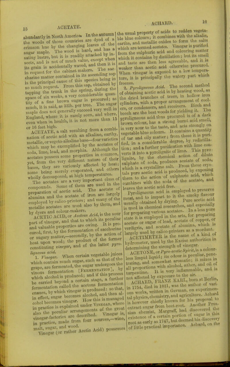 i5 ACETATE, abundantly in North America. Intheautnmn the woods of those countries axe l crimson ime by the changing 1^^^^^ '^{^ f ^ suaai- maple. The wood is hai'd, and has a satiny sL, hut it is readily attacked by xr. sects, and is not of much value, except when its g^ain is accidentally waved, and then it is \n leanest for the cabinet-makers. The sac- chS mlr contamed in its -cenchng sap Saple does not generally succeed England, where it is rarely seen, and where even when in health, it is not more than 15 IcETlm a salt resulting from a combi- nation of acetic acid ^vith an alkahne, earthy, merUc, or vegeto-alkahnebase-fourvarieties wh Si mav be exemphfied by tte acetates of ™, hme, lead, and morpliia. Although the ac tates possess some P-perties in common vet, from the very -iifferent na ure of the r bases, they are variously affected by heat some being merely evaporated, and others Slly decomposed, at high tempera u.-^ The acetates are a very important c a,s ot comnotmds. Some of them are used m the prSaSon of acetic acid. The acetate of aSa and the acetate of iron are largdy emSoyedbycalico-prmters; and many of the S^c acetates are used also by them, and patt o^Legar, and that te which its pecv^ia Sad valuable properties are omng is^^° cured first, by the fermentation of saccharine cureci, nrbb, j .pcondly, by tiie action of or sugarj' matter,—seconcuy, uj f„,™er heat upon wood; the P^/j,attJ constituting vinegar, and of the latter i>yio 'T^::^: When certain vegetable jji- wliich contain much sugai', such as that of the Irane are fermented, the sugar undergoes the cohol becomes vmegox How tins s b ^ ^ ACHARD. Id the usual property of acids to redden vegete- ble blue colours; it combmesmth the alkalis, earths, and metaUic oxides to form the salts which are termed acetates. Vinegar is purdied from the sulphuric acid and colounng matter which it contains by distillation; but its smell and taste are then less agreeable, and it is weaker than acetic acid otherwise procured. When vinegar is exposed to a low tempera- ture, it is principally the watery part which 2.'p'yroligneous Acid. The second method of obtaimng acetic acid is by heating wood, bs the dried branches of trees, m l^ofo^;^^ cylinders, with a proper an-angement of cool^ eL, or condensers, and receivers Bnch and beech are the best woods for jaeldmg it. The pyrohgneous acid thus procm-ed is of a dorK bJ^l colour, has a strong burnt acid smeU, ?s vIS^ sour to the taste, and acts strongly on vegetable blue colours. It contams a qnanti^' :?tar and oily mattei. from ti.ese i„ fied in a considerable degree, u^^ tnVandafiuther purification witiihmec^^^^ verts it into a pji-ohgnite of hme. Thi. PJ^o lisnite, by the chemical action of dilute sulphate of soda, produces acetate of soda, ;tfch is a crystalline ^alt- these g- tals piu-e acetic acid is produced, by exposmg them to the action of sulphuric acid, which cSines with the soda of the acetate, and leaves the acetic acid free. .^rpserve Pvroligneous acid is employed to P^esene mearand to impai-t to it the smoky flavour ru!ll%btained'bydiTiug. ^^^^^l^::^^ is used in chemical researches, and especiauy for prepTring various acetates. In aless pure state?t S employed in the arts, for prepai-mg or sugVof lead, acetate of copper, o verdigris, and acetate of alumma, ^vhich is largely used by calico-printers as a mordaf ; APFTIMETEB is the name of a kind ol hyt'meS-ed by the Excise authonues ni determming the sU-ength of vmegar^ to-ientine. It is very mflammable, and is nSMNZ Ia^^^^ atBerlin. inm^ Sin 18.1, was the author of v^.- ous wo4s, m-itten in German, on cxpermien- Sysic ,chennsti7,and agriculture. Achai d SSever' chiefly known for his proposal to extract sugar from beet-root. Anotiiei Prus Srcheinist, Max-graff, had discovered the px^stence of a certain poi-tion of sugar m this S as eariy as 1747, but <leemed his Jscovery of littie practical importance. Acbaid, on the