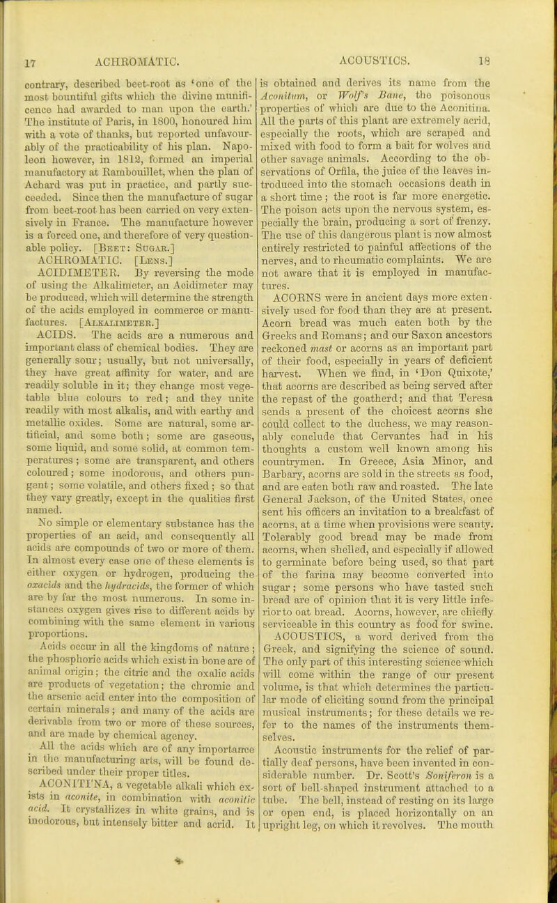 17 oonti'ary, described beet-root as 'one of the most bovintiliil gifts which tlio divine innnifi- ceuco had awarded to man upon the eartli.' The institute of Taris, in 1800, honoured him with a vote of thanks, but reported unfavour- ably of the practicability of his plan. Napo- leon however, in 1812, formed an imperial manufactory at Eambouillet, when the plan of Achard was put in practice, and partly suc- ceeded. Since then the manufactui'e of sugai- from beet-root has been cai-ried on very exten- sively in France. The manufacture however is a forced one, and therefore of very question- able policy. [Beet : Sugae.] ACHROMATIC. [Lens.] ACIDIMETEE. By reversing the mode of using tlje Alkalimeter, an Acidimeter may be produced, which will determine the strength of the acids emj^loyed in commerce or manu- factures. [Alkaumetee.] ACIDS. The acids are a numerous and important class of chemical bodies. They are generally som-; usually, but not universally, they have great affinity for water, and are readily soluble in it; they change most vege- table blue colom-s to red; and they unite readily ^rith most alkalis, and with earthy and metallic oxides. Some are natural, some ar- tiflcial, and some both; some ore gaseous, some hquid, and some solid, at common tem- peratm-es ; some are transparent, and others coloui-ed; some inodorous, and others pun- gent ; some volatile, and others fixed ; so that they vaiy greatly, except in the qualities first named. No simple or elementai-y substance has the properties of an acid, and consequently all acids are compounds of two or more of them. In almost every case one of these elements is either oxygen or hydrogen, producing the oxacids and the hydracids, the former of which are by far the most numerous. In some in- stances oxygen gives rise to different acids by combining with the some element in various proportions. Acids occur in all the kingdoms of nature ; the phosphoric acids which exist in bone are of animal origin; the citric and the oxalic acids are products of vegetation; the chromic a,nd the arsenic acid enter into the composition of certain minerals ; and many of the acids are derivable from two or more of these sources, and are made by chemical agency. All the acids which are of any importance in the manufacturing arts, will be found de- scribed under their proper titles. ACONITI'NA, a vegetable alkali which ex- ists in aconite, in combination with aconilic acid. It crystallizes in white grains, and is inodorous, but intensely bitter and acrid. It is obtained and derives its name from the Aconilmn, or Wolfs Bane, the poisonous properties of wliich are due to the Aconitina. All the parts of this plant are extremely acrid, especially the roots, which are scraped and n^ixed with food to form a bait for wolves and other savage animals. According to the ob- servations of Orfila, the juice of the leaves in- troduced into the stomach occasions death in a short time ; the root is far more energetic. The poison acts upon the nervous system, es- pecially the brain, producing a sort of frenzy. The use of this dangerous plant is iiow almost entirely restricted to painful affections of the nerves, and to rheumatic complaints. We are not aware that it is employed in manufac- tures. ACORNS were in ancient days more exten- sively used for food than they are at present. Acorn bread was much eaten both by the Greeks and Romans; and our Saxon ancestors reckoned mast or acorns as an important part of their food, especially in years of deficient harvest. When we find, in 'Don Quixote,' that acorns are described as being served after the repast of the goatherd; and that Teresa sends a present of the choicest acorns she could collect to the duchess, we may reason- ably conclude that Cervantes had in his thoughts a custom well known among his counti-ymen. In Greece, Asia Miuor, and Barbary, acorns ai-e sold in the streets a.s food, and are eaten both raw and roasted. The late General Jackson, of the United States, once sent his ofiicers an invitation to a brealcfast of acorns, at a time when provisions were scanty. Tolerably good bread may be made from acoms, when shelled, and especially if allowed to germinate before being iised, so that part of the farina may become converted into sugar; some persons who have tasted such bread are of opinion that it is very little infe- rior to oat bread. Acorns, however, are chiefly ser\'iceable in this country as food for swine. ACOUSTICS, a word derived from the Greek, and signifying the science of sound. The only part of this interesting science which ■will come within the range of our present volume, is that which determines the j)articu- lar mode of eliciting sound from the principal musical instruments; for these details we re- fer to the names of the instruments them- selves. Acoustic instruments for the relief of par- tially deaf persons, have been invented in con- siderable number. Dr. Scott's Sonifcron. is a sort of bell-shaped instrument attached to a tube. The bell, instead of resting on its lai'go or open end, is jslaced horizontally on an upright leg, on which it revolves. The mouth