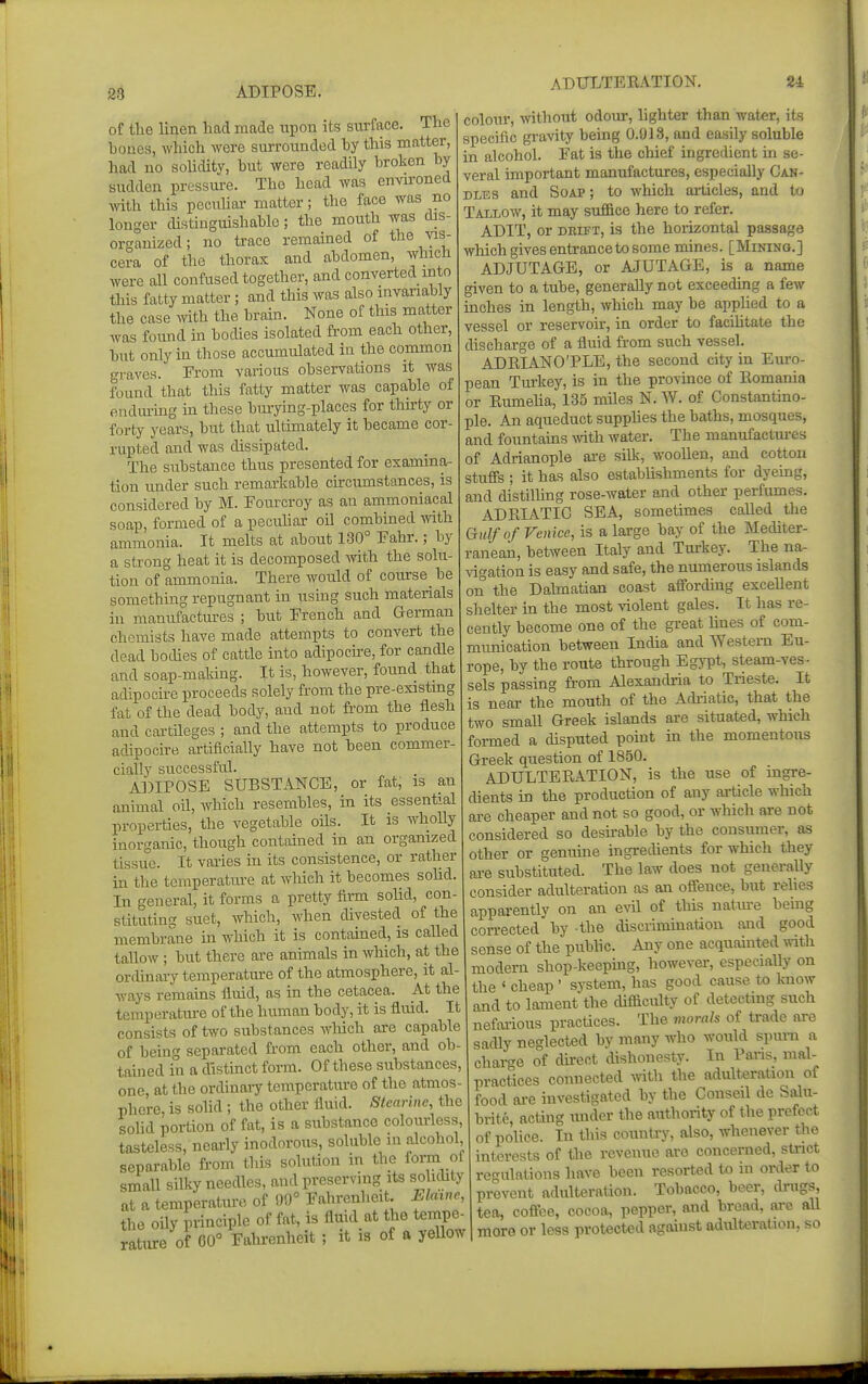 ADULTERATION. 24 of the linen liacl made upon its surface. Tlie bones, which were surrounded hy this matter, had no sohdity, hut were readily broken by sudden pressure. The head was envu'oned \vith this pecnUar matter; the face Avas no longer distinguishable; the mouth was dis- organized; no ti-ace remained of the vis- cera of the thorax and abdomen, which were all confused together, and converted into this fatty matter; and this was also invariably the case Avith the brain. None of this ma,tter was foimd in bodies isolated from each other, but only in those accumulated in the common graves. Erom various observations it was found that this fatty matter was capable of endm-ing in these bmying-places for tlurty or forty years, but that ulthuately it became cor- rupted and was dissipated. The substance thus presented for examina- tion under such remarkable circumstances, is considered by M. Fourcroy as an ammoniacal soap, formed of a pecuhar oil combined Avith ammonia. It melts at about 180° Eahr.; by a strong heat it is decomposed with the solu- tion of ammonia. There would of course be something repugnant in using such materials in manufactures ; but French and German chemists have made attempts to convert the dead bodies of cattle into adipocu-e, for candle and soap-maldng. It is, however, found that adipocire proceeds solely from the pre-existing fat of the dead body, and not from the flesh and cartUeges ; and the attempts to produce adipocire artificially have not been commer cially successful. ADIPOSE SUBSTANCE, or fat, is an animal oil, which resembles, in its essential properties, the vegetable oils. It is wholly inorganic, though contained in an organized tissue. It varies in its consistence, or rather in the temperatiu-e at which it becomes solid. In general, it forms a pretty firm solid, con- stituting suet, which, when divested of the membrane m which it is contained, is caUed tallow ; but there are animals in Avhich, at the ordinary temperature of the atmosphere, it al- ways remains fluid, as in the cetacea. At the temperatm-e of the human body, it is fluid. It consists of two substances which are capable of being separated from each other, and ob- tained in a distinct form. Of these substances, one, at the ordinaiy temperature of the atmos- phere, is solid ; the other fluid. Stearine, the soUd portion of fat, is a substance colourless, tasteless, nearly inodorous, soluble in alcohol separable from tliis solution in the foi-m of smaU silky needles, and preserving its solidity at a temperature of 99° Fahrenheit. Ekiino, the oUy principle of fat, is fluid at tlie tempe- rature of 60° Fahrenheit; it is of a yellow colour, Avithout odour, lighter than water, its specific gravity being 0.918, and easily soluble in alcohol. Fat is the chief ingredient in se- veral important manufactures, especially Can- dles and Soap ; to which ailicles, and to Tallow, it may suffice here to refer. ADIT, or DELFT, is the hoiizontal passage which gives entrance to some mines. [Mining.] ADJUTAGE, or AJUTAGE, is a name given to a tube, generally not exceeding a few inches in length, which may be appUed to a vessel or reservoir, in order to facihtate the discharge of a fluid from such vessel. ADEIANO'PLE, the second city in Em-o- pean Turkey, is in the province of Romania or Eumeha, 135 miles N. W. of Constantino- ple. An aqueduct supphes the baths, mosques, and fountains mth water. The manufactm-es of Adrianople are silk, woollen, and cotton stufis ; it has also establishments for dyeing, and distilhng rose-water and other perfumes. ADRIATIC SEA, sometimes called the Gulf of Venice, is a large bay of the Mediter- ranean, between Italy and Tui-key. The na- vigation is easy and safe, the numerous islands on the Dalmatian coast affording exceUent shelter in the most violent gales. It has re- cently become one of the great Imes of com- munication between India and Western Eu- rope, by the route through Egypt, steam-ves- sels passing from Alexandria to Trieste. It is near the mouth of the Adriatic, that the two small Greek islands are situated, which formed a disputed point in the momentous Greek question of 1850. ADULTERATION, is the use of ingre- dients in the production of any ai-ticle which are cheaper and not so good, or whicli are not considered so desu-able by the consumer, as other or genuine ingrecUents for which they are substituted. The law does not generally consider adulteration as an offence, but relies apparently on an evil of this natm-e being corrected by the discrimination and good sense of the pubhc. Any one acquainted with modern shop-keeping, however, especially on the ' cheap ' system, has good cause to laiow and to lament the difficulty of detectmg such nefaiious practices. The morals of trade are sadly neglected by many who would spm-n a charge of direct dishonesty. In Pans, mal- practices connected Avith the adulteration of food ai-e investigated by the Conseil de Salu- brite, acting under the authority of the prefect of police. In this country, also, whenever the interests of the revenue are concerned, strict regulations have been resorted to in order to prevent adulteration. Tobacco, beer, drugs, tea, coff^ce, cocoa, pepper, and bread, are aU more or less protected against adulteration, so