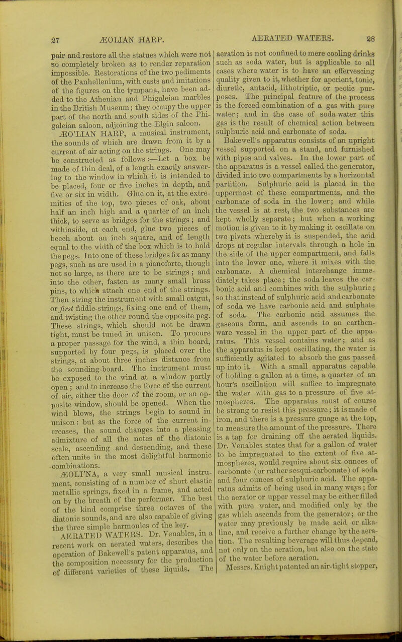 pail' and restore all the statues which were not so completely broken as to render reparation impossible. Restorations of the two pediments of the Panhellenium, Avith casts and imitations of the figures on the tympana, have been ad- ded to the Athenian and Phigaleian marbles in the British Museum; they occupy the upper part of the north and south sides of the Phi- galeian saloon, adjoining the Elgm saloon. ^O'LIAN HARP, a musical instriunent, the sounds of which are drawn from it by a current of air actmg on the strings. One may be constructed as follows :—Let a box be made of thin deal, of a length exactly answer- ing to the window in which it is intended to be° placed, four or five inches in depth, and five or six in -width. Glue on it, at the extre- mities of the top, two pieces of oak, about half an inch high and a quarter of an inch thick, to serve as bridges for the strings ; and withinside, at each end, glue two pieces of beech about an inch square, and of length equal to the width of the box which is to hold the pegs. Into one of these bridges fix as many pegs, such as are used in a pianoforte, though not so large, as there are to be strings ; and into the other, fasten as many smaU brass pins, to whick attach one end of the strings. Then string the instrument Avith small catgut, ovjirst fiddle-strings, fixing one end of them, and twisting the other round the opposite peg. These strings, which should not be drawn tight, must be tuned in unison. To procure a proper passage for the wind, a thin board, supported by four pegs, is placed over the strings, at about three inches distance from the sounding-board. The instrument must be exposed to the wand at a window partly open ; and to increase the force of the current of ah', either the door of the room, or an op- posite window, should be opened. When the wind blows, the strings begm to sound in unison : but as the force of the current in- creases, the sound changes mto a pleasing admixture of aU the notes of the diatonic scale, ascending and descending, and these often unite in the most dehghtful harmonic • combinations. jEOLI'NA, a very small musical instru- ment, consisting of a number of short elastic metallic springs, fixed in a frame, and acted on by the breath of the performer. The best of the land comprise three octaves of the diatonic sounds, and are also capable of giving the three simple harmonies of the key. AERATED WATERS. Dr. Vcnables, in a recent work on aerated waters, describes the operation of Bakewell's patent apparatus, and the composition necessary for the production of different varieties of these liquids. The aeration is not confined to mere cooling drinks such as soda water, but is applicable to all cases where water is to have an efiervescing quality given to it, whether for aperient, tonic, diuretic, antacid, lithotriptic, or pectic pur- poses. The principal feature of the process is the forced combination of a gas \vith pure water; and in the case of soda-water this gas is the result of chemical action between sulphuiic acid and carbonate of soda. Bakewell's apparatus consists of an upright vessel supported on a stand, and furnished with pipes and valves. In the lower part of the apparatus is a vessel called the generator, divided into two compartments by a horizontal partition. Sulphuric acid is placed in the uppermost of these compartments, and the carbonate of soda in the lower; and while the vessel is at rest, the two substances are kept wholly separate; but when a worldng motion is given to it by making it oscillate on two pivots whereby it is suspended, the acid drops at regular intervals thi-ough a hole in the side of the upper compartment, and falls into the lower one, where it mixes with the carbonate. A chemical interchange imme- diately takes place; the soda leaves the car- bonic acid and combines with, the sulphuric ; so that instead of sulphuric acid andcai-bonate of soda we have carbonic acid and sulphate of soda. The carbonic acid assumes the gaseous foi-m, and ascends to an earthen- ware vessel in the upper pai-t of the appa- ratus. This vessel contahis water; and as the apparatus is kept oscillating, tlie water is sufficiently agitated to absorb the gas passed up into it. With a small apparatus capable of holding a gallon at a time, a quarter of an hour's oscillation will suffice to impregnate the water with gas to a pressure of five at^ mospheres. The apparatus must of com-sa be strong to resist this pressm-e; it is made of iron, an d there is a pressure guage at the top, to measure the amount of the pressure. There is a tap for draining off the aerated liquids. Dr. Venables states that for a gallon of water to be impregnated to the extent of five at- mospheres, would require about six ounces of carbonate (or rather sesqui-cai-bonate) of soda and foiu- ounces of sulphm-ic acid. The appa- ratus admits of being used in many ways; for the aerator or upper vessel may be either filled with pure water, and modified only by the gas which ascends from the generator; or the water may preAdously be made acid or alka- line, and receive a fui'ther change by the aera- tion. The resulting beverage Avill thus depend, not only on the aeration, but also on the state of the water before aeration. Messrs. Knight patented an air-tight stopper.
